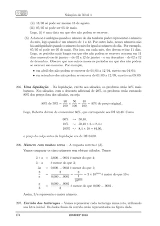 Soluções do Nível 1

           (ii) 18/08 só pode ser mesmo 18 de agosto.
          (iii) 05/05 só pode ser 05 de maio.
           Logo, (i) é uma data em que eles não podem se escrever.
      (b) A data só é ambígua quando o número do dia também puder representar o número
          do mês, logo quando é um número de 1 a 12. Por outro lado, nesses números não
          há ambiguidade quando o número do mês for igual ao número do dia. Por exemplo,
          05/05 só pode ser 05 de maio. Por isso, em cada mês, eles devem evitar 11 dias.
          Logo, os períodos mais longos em que eles não podem se escrever ocorrem em 11
          dias consecutivos de janeiro – de 02 a 12 de janeiro – e em dezembro – de 02 a 12
          de dezembro. Observe que nos outros meses os períodos em que eles não podem
          se escrever são menores. Por exemplo,
            • em abril eles não podem se escrever de 01/04 a 12/04, exceto em 04/04;
            • em setembro eles não podem se escrever de 01/09 a 12/09, exceto em 09/09.


205. Uma liquidação – Na liquidação, exceto aos sábados, os produtos estão 50% mais
     baratos. Nos sábados, com o desconto adicional de 20%, os produtos estão custando
     80% dos preços fora dos sábados, ou seja

                                    80   50   40
                     80% de 50% =      ×    =     = 40% do preço original. .
                                    100 100   100
      Logo, Roberta deixou de economizar 60%, que corresponde aos R$ 50,40. Como

                                    60% ; 50,40,
                                    10% ; 50,40 ÷ 6 = 8,4 e
                                    100% ; 8,4 × 10 = 84,00,

      o preço da calça antes da liquidação era de R$ 84,00.

206. Número com muitos zeros – A resposta correta é (d).
      Vamos comparar os cinco números sem efetuar cálculos. Temos

               3 + a = 3,000 . . . 0001 é menor do que 4;
               3−a        é menor do que 3;
                3a     = 0,000 . . . 0003 é menor do que 1;
                 3              3              3
                       =                  =         = 3 × 102010 é maior do que 10 e
                a        0,000 . . . 0001      1
                                             102010
                 a       0,000 . . . 0001
                       =                  é menor do que 0,000 . . . 0001 .
                 3              3
      Assim, 3/a representa o maior número.

207. Corrida das tartarugas – Vamos representar cada tartaruga numa reta, utilizando
     sua letra inicial. Os dados ﬁnais da corrida estão representados na ﬁgura dada.

174                                     OBMEP 2010
 