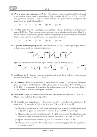 Nível 1

 84. Procurando um quadrado perfeito – Um número é um quadrado perfeito se é igual
     a um número inteiro elevado ao quadrado. Por exemplo, 25 = 52 , 49 = 72 e 125 = 252
     são quadrados perfeitos. Qual é o menor número pelo qual devemos multiplicar 120
     para obter um quadrado perfeito?
     (a) 10      (b) 15         (c) 20     (d) 30     (e) 35

 85. Visitas num museu – A máquina que registra o número de visitantes de um museu
     marca 1 879 564. Note que esse número tem todos os algarismos distintos. Qual é o
     menor número de visitantes que são necessários para que a máquina registre um outro
     número que também tenha todos os seus algarismos distintos?
     (a) 35      (b) 36         (c) 38     (d) 47     (e) 52

 86. Ligando números por ﬂechas – Os números de 0 a 2 000 foram ligados por ﬂechas;
     a ﬁgura dada mostra o começo do processo.




     Qual é a sucessão de ﬂechas que liga o número 1 997 ao número 2 000?

     (a)                  (b)              (c)             (d)                  (e)


 87. Múltiplos de 9 – Encontre o menor múltiplo positivo de 9 que pode ser escrito apenas
     com os algarismos: (a) 0 e 1; (b) 1 e 2.

 88. A ﬂorista – Uma ﬂorista colheu 49 kg de ﬂores do campo. O quilograma das ﬂores
     pode ser vendido imediatamente a R$ 1,25 ou, mais tarde, com as ﬂores desidratadas,
     a R$ 3,25. O processo de desidratação faz as ﬂores perderem 5/7 de seu peso. Qual é
     o tipo de venda mais lucrativo para a ﬂorista?

 89. Divisores – Seja N o menor número que tem 378 divisores e é da forma 2a ×3b ×5c ×7d .
     Quanto vale cada um desses expoentes?

 90. O produto dos algarismos – Denotemos por P (n) o produto dos algarismos do
     número n. Por exemplo, P (58) = 5 × 8 = 40 e P (319) = 3 × 1 × 9 = 27.

     (a) Dentre os números de 1 a 999, quais são os que têm produto dos algarismos igual
         a 12, isto é, quais são os inteiros n tais que 1 ≤ n < 1 000 e P (n) = 12?
     (b) Quantos números inteiros existem entre 0 e 200 cujo produto dos algarismos seja
         igual a 0, isto é, quantos inteiros n existem tais que 1 ≤ n < 200 e P (n) = 0?
      (c) Quais são os números inteiros 1 ≤ n < 200 tais que 37 < P (n) < 45?
     (d) Dentre todos os inteiros de 1 a 250, qual é o número cujo produto dos algarismos
         é o maior possível?

14                                       OBMEP 2010
 