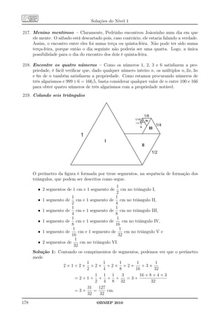 Soluções do Nível 1

217. Menino mentiroso – Claramente, Pedrinho encontrou Joãozinho num dia em que
     ele mente. O sábado está descartado pois, caso contrário, ele estaria falando a verdade.
     Assim, o encontro entre eles foi numa terça ou quinta-feira. Não pode ter sido numa
     terça-feira, porque então o dia seguinte não poderia ser uma quarta. Logo, a única
     possibilidade para o dia do encontro dos dois é quinta-feira.

218. Encontre os quatro números – Como os números 1, 2, 3 e 6 satisfazem a pro-
     priedade, é fácil veriﬁcar que, dado qualquer número inteiro n, os múltiplos n, 2n, 3n
     e 6n de n também satisfazem a propriedade. Como estamos procurando números de
     três algarismos e 999 ÷ 6 = 166,5, basta considerar qualquer valor de n entre 100 e 166
     para obter quatro números de três algarismos com a propriedade notável.
219. Colando seis triângulos



                                                                       1/8
                                                           1/16 V
                                                                  IV
                                                           1/32

                                                                  VI
                                                                               1/4
                                                                         III
                              1
                                           I
                                                                   II
                                                                             1/2




      O perímetro da ﬁgura é formada por treze segmentos, na sequência de formação dos
      triângulos, que podem ser descritos como segue.
                                                1
        • 2 segmentos de 1 cm e 1 segmento de       cm no triângulo I,
                                                2
                         1                      1
        • 1 segmento de cm e 1 segmento de cm no triângulo II,
                         2                      4
                         1                      1
        • 1 segmento de cm e 1 segmento de cm no triângulo III,
                         4                      8
                         1                       1
        • 1 segmento de cm e 1 segmento de           cm no triângulo IV,
                         8                      16
                         1                        1
        • 1 segmento de      cm e 1 segmento de        cm no triângulo V e
                         16                       32
                           1
        • 2 segmentos de      cm no triângulo VI.
                          32
      Solução 1: Contando os comprimentos de segmentos, podemos ver que o perímetro
      mede
                                 1        1        1         1         1
                    2×1+2× +2× +2× +2×                          +3×
                                 2        4        8        16        32
                                      1 1 1          3         16 + 8 + 4 + 3
                           =2+1+ + + +                  =3+
                                      2 4 8 32                       32
                                 31    127
                           =3+       =      cm.
                                 32     32
178                                    OBMEP 2010
 