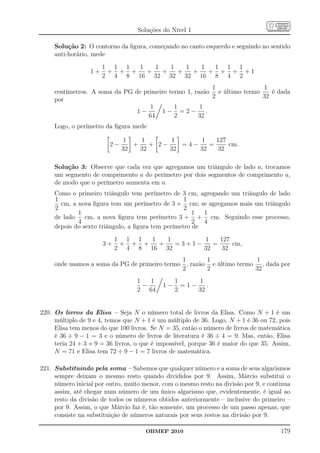 Soluções do Nível 1

     Solução 2: O contorno da ﬁgura, começando no canto esquerdo e seguindo no sentido
     anti-horário, mede

                       1 1 1  1   1   1   1   1  1 1 1
                  1+    + + +   +   +   +   +   + + + +1
                       2 4 8 16 32 32 32 16 8 4 2
                                                          1               1
     centímetros. A soma da PG de primeiro termo 1, razão e último termo    é dada
                                                          2              32
     por
                                    1        1        1
                                1−      1− =2−          .
                                    64       2       32
     Logo, o perímetro da ﬁgura mede

                              1    1       1      1    127
                         2−      +    + 2−    =4−    =     cm.
                              32   32      32     32   32

     Solução 3: Observe que cada vez que agregamos um triângulo de lado a, trocamos
     um segmento de comprimento a do perímetro por dois segmentos de comprimento a,
     de modo que o perímetro aumenta em a.
     Como o primeiro triângulo tem perímetro de 3 cm, agregando um triângulo de lado
     1                                             1
       cm, a nova ﬁgura tem um perímetro de 3 + cm; se agregamos mais um triângulo
     2                                             2
             1                                        1  1
     de lado    cm, a nova ﬁgura tem perímetro 3 + + cm. Seguindo esse processo,
             4                                        2  4
     depois do sexto triângulo, a ﬁgura tem perímetro de

                            1 1 1  1   1       1    127
                       3+    + + +   +   =3+1−    =     cm,
                            2 4 8 16 32        32   32
                                               1       1               1
     onde usamos a soma da PG de primeiro termo , razão e último termo , dada por
                                               2       2              32
                                  1   1          1     1
                                    −       1−     =1−    .
                                  2 64           2     32


220. Os livros da Elisa – Seja N o número total de livros da Elisa. Como N + 1 é um
     múltiplo de 9 e 4, temos que N + 1 é um múltiplo de 36. Logo, N + 1 é 36 ou 72, pois
     Elisa tem menos do que 100 livros. Se N = 35, então o número de livros de matemática
     é 36 ÷ 9 − 1 = 3 e o número de livros de literatura é 36 ÷ 4 = 9. Mas, então, Elisa
     teria 24 + 3 + 9 = 36 livros, o que é impossível, porque 36 é maior do que 35. Assim,
     N = 71 e Elisa tem 72 ÷ 9 − 1 = 7 livros de matemática.

221. Substituindo pela soma – Sabemos que qualquer número e a soma de seus algarismos
     sempre deixam o mesmo resto quando divididos por 9. Assim, Márcio substitui o
     número inicial por outro, muito menor, com o mesmo resto na divisão por 9, e continua
     assim, até chegar num número de um único algarismo que, evidentemente, é igual ao
     resto da divisão de todos os números obtidos anteriormente – inclusive do primeiro –
     por 9. Assim, o que Márcio faz é, tão somente, um processo de um passo apenas, que
     consiste na substituição de números naturais por seus restos na divisão por 9.

                                      OBMEP 2010                                      179
 