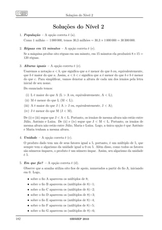 Soluções do Nível 2


                            Soluções do Nível 2
  1. População – A opção correta é (a).
      Como 1 milhão = 1 000 000, temos 30,3 milhões = 30,3 × 1 000 000 = 30 300 000.

  2. Réguas em 15 minutos – A opção correta é (e).
      Se a máquina produz oito réguas em um minuto, em 15 minutos ela produzirá 8 × 15 =
      120 réguas.

  3. Alturas iguais – A opção correta é (e).
      Usaremos a notação a  b, que signiﬁca que a é menor do que b ou, equivalentemente,
      que b é maior do que a. Assim, a  b  c signiﬁca que a é menor do que b e b é menor
      do que c. Para simpliﬁcar, vamos denotar a altura de cada um dos irmãos pela letra
      inicial de seu nome.
      Do enunciado temos:

       (i) L é maior do que A (L  A ou, equivalentemente, A  L);
      (ii) M é menor do que L (M  L);
      (iii) A é maior do que J ( A  J ou, equivalentemente, J  A);
      (iv) J é menor do que M (J  M).

      De (i) e (iii) segue que J  A  L. Portanto, os irmãos de mesma altura não estão entre
      Júlio, Antônio e Luíza. De (ii) e (iv) segue que J  M  L. Portanto, os irmãos de
      mesma altura não estão entre Júlio, Maria e Luíza. Logo, a única opção é que Antônio
      e Maria tenham a mesma altura.

  4. Unidade – A opção correta é (c).
      O produto dado tem um de seus fatores igual a 5, portanto, é um múltiplo de 5, que
      sempre tem o algarismo da unidade igual a 0 ou 5. Além disso, como todos os fatores
      são números ímpares, o produto é um número ímpar. Assim, seu algarismo da unidade
      é 5.

  5. Em que ﬁo? – A opção correta é (d).
      Observe que a aranha utiliza oito ﬁos de apoio, numerados a partir do ﬁo A, iniciando
      em 0. Logo,

        • sobre o ﬁo A aparecem os múltiplos de 8;
        • sobre o ﬁo B aparecem os (múltiplos de 8)+1;
        • sobre o ﬁo C aparecem os (múltiplos de 8)+2;
        • sobre o ﬁo D aparecem os (múltiplos de 8)+3;
        • sobre o ﬁo E aparecem os (múltiplos de 8)+4;
        • sobre o ﬁo F aparecem os (múltiplos de 8)+5;
        • sobre o ﬁo G aparecem os (múltiplos de 8)+6;

182                                    OBMEP 2010
 