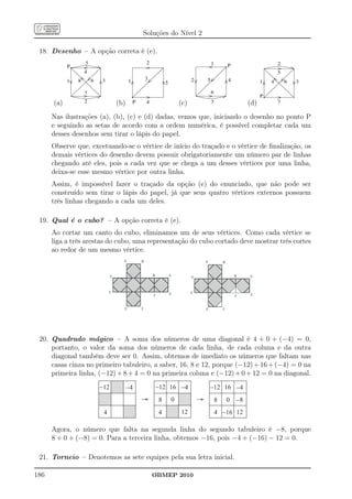 Soluções do Nível 2

 18. Desenho – A opção correta é (e).




      (a)                  (b)                  (c)                    (d)
      Nas ilustrações (a), (b), (c) e (d) dadas, vemos que, iniciando o desenho no ponto P
      e seguindo as setas de acordo com a ordem numérica, é possível completar cada um
      desses desenhos sem tirar o lápis do papel.
      Observe que, excetuando-se o vértice de início do traçado e o vértice de ﬁnalização, os
      demais vértices do desenho devem possuir obrigatoriamente um número par de linhas
      chegando até eles, pois a cada vez que se chega a um desses vértices por uma linha,
      deixa-se esse mesmo vértice por outra linha.
      Assim, é impossível fazer o traçado da opção (e) do enunciado, que não pode ser
      construído sem tirar o lápis do papel, já que seus quatro vértices externos possuem
      três linhas chegando a cada um deles.

 19. Qual é o cubo? – A opção correta é (e).
      Ao cortar um canto do cubo, eliminamos um de seus vértices. Como cada vértice se
      liga a três arestas do cubo, uma representação do cubo cortado deve mostrar três cortes
      ao redor de um mesmo vértice.




 20. Quadrado mágico – A soma dos números de uma diagonal é 4 + 0 + (−4) = 0,
     portanto, o valor da soma dos números de cada linha, de cada coluna e da outra
     diagonal também deve ser 0. Assim, obtemos de imediato os números que faltam nas
     casas cinza no primeiro tabuleiro, a saber, 16, 8 e 12, porque (−12) + 16 + (−4) = 0 na
     primeira linha, (−12) + 8 + 4 = 0 na primeira coluna e (−12) + 0 + 12 = 0 na diagonal.




      Agora, o número que falta na segunda linha do segundo tabuleiro é −8, porque
      8 + 0 + (−8) = 0. Para a terceira linha, obtemos −16, pois −4 + (−16) − 12 = 0.

 21. Torneio – Denotemos as sete equipes pela sua letra inicial.

186                                    OBMEP 2010
 