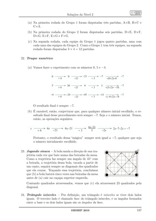 Soluções do Nível 2

     (a) Na primeira rodada do Grupo 1 foram disputadas três partidas, A×B, B×C e
         C×A.
    (b) Na primeira rodada do Grupo 2 foram disputadas seis partidas, D×E, D×F,
        D×G, E×F, E×G e F×G.
     (c) Na segunda rodada, cada equipe do Grupo 1 jogou quatro partidas, uma com
         cada uma das equipes do Grupo 2. Como o Grupo 1 tem três equipes, na segunda
         rodada foram disputadas 3 × 4 = 12 partidas.

22. Truque numérico

     (a) Vamos fazer o experimento com os números 0, 5 e −4.

                         0             0                -21           -7                  -7
                                ´6           -21                ¸3           -(0´2)=0

                         5            30                 9             3                  -7
                                ´6           -21                ¸3          -(5´2)= -10

                         -4          -24                -45           -15                 -7
                                ´6           -21                ¸3          -(-4´2)= +8


           O resultado ﬁnal é sempre −7.
    (b) É razoável, então, conjecturar que, para qualquer número inicial escolhido, o re-
        sultado ﬁnal desse procedimento será sempre −7. Seja x o número inicial. Temos,
        então, as operações seguintes.


       x            6x               6x-21                    6x-21
                                                              8                   2x-7-2x = -7
              ´6          -21                      ¸3           3      -2x

           Portanto, o resultado dessa “mágica” sempre será igual a −7, qualquer que seja
           o número inicialmente escolhido.


23. Jogando sinuca – A bola muda a direção de sua tra-
    jetória cada vez que bate numa das beiradas da mesa.
    Como a trajetória faz sempre um ângulo de 45◦ com
    a beirada, a trajetória dessa bola, tacada a partir de
    um canto, seguirá sempre as diagonais dos quadrados
    que ela cruzar. Traçando essa trajetória, concluímos
    que (b) a bola baterá cinco vezes nas beiradas da mesa
    antes de (a) cair na caçapa superior esquerda.
    Contando quadrados atravessados, vemos que (c) ela atravessará 23 quadrados pela
    diagonal.

24. Triângulo isósceles – Por deﬁnição, um triângulo é isósceles se tiver dois lados
    iguais. O terceiro lado é chamado base do triângulo isósceles, e os ângulos formados
    entre a base e os dois lados iguais são os ângulos da base.

                                           OBMEP 2010                                            187
 