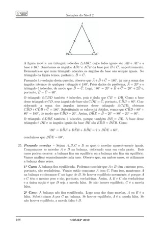 Soluções do Nível 2

                                              A




                                                              C
                                    B                     C


      A ﬁgura mostra um triângulo isósceles △ABC, cujos lados iguais são AB e AC e a
      base é BC. Denotamos os ângulos ABC e ACB da base por B e C, respectivamente.
      Demonstra-se que num triângulo isósceles os ângulos da base são sempre iguais. No
      triângulo da ﬁgura temos, portanto, B = C.
      Passando à resolução desta questão, observe que A + B + C = 180◦ , já que a soma dos
      ângulos internos de qualquer triângulo é 180◦ . Pelos dados do problema, A = 20o e o
      triângulo é isósceles, de modo que B = C. Logo, 180◦ = 20◦ + B + C = 20◦ + 2B e,
      portanto, B = C = 80◦ .
      O triângulo △CBD também é isósceles, pois é dado que CB = DB. Como a base
      desse triângulo é CD, seus ângulos de base são C DB = C, portanto, C DB = 80◦ . Con-
      siderando a soma dos ângulos internos desse triângulo △CBD, obtemos
      C BD + C DB + C = 180◦ . Substituindo os valores já obtidos, vemos que C BD + 80◦ +
      80◦ = 180◦ , de modo que C BD = 20◦ . Assim, DBE = B − 20◦ = 80◦ − 20◦ = 60◦ .
      O triângulo △DBE também é isósceles, porque também DB = BE. A base desse
      triângulo é DE e os ângulos iguais da base BE são E DB = DEB. Como

                       180◦ = B DE + DEB + DBE = 2 × B DE + 60◦ ,

      concluímos que B DE = 60◦ .

 25. Pesando moedas – Sejam A, B, C e D as quatro moedas aparentemente iguais.
     Comparamos as moedas A e B na balança, colocando uma em cada prato. Dois
     casos podem ocorrer: a balança ﬁca em equilíbrio ou a balança não ﬁca em equilíbrio.
     Vamos analisar separadamente cada caso. Observe que, em ambos casos, só utilizamos
     a balança duas vezes.
      1o Caso: A balança ﬁca equilibrada. Podemos concluir que A e B têm o mesmo peso,
      portanto, são verdadeiras. Vamos então comparar A com C. Para isso, mantemos A
      na balança e colocamos C no lugar de B. Se houver equilíbrio novamente, é porque A
      e C têm o mesmo peso e são, portanto, verdadeiras. Assim, A, B e C são verdadeiras
      e a única opção é que D seja a moeda falsa. Se não houver equilíbrio, C é a moeda
      falsa.
      2o Caso: A balança não ﬁca equilibrada. Logo uma das duas moedas, A ou B é a
      falsa. Substituímos A por C na balança. Se houver equilíbrio, A é a moeda falsa. Se
      não houver equilíbrio, a moeda falsa é B.




188                                     OBMEP 2010
 