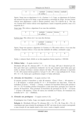 Soluções do Nível 2

                     2           5        unidade     centena   dezena   unidade
                                         de milhar

   Agora, Jorge tem os algarismos 4 e 6, e Larissa 1 e 3. Logo, os algarismos de Larissa
   são menores do que os de Jorge, o que determina a estratégia de Jorge: ele deve tentar
   colocar seus algarismos o mais à direita possível, com o 6 à direita do 4. Por sua
   vez, Larissa deve tentar colocar seus algarismos o mais à esquerda possível, com o 3 à
   esquerda do 1.
   Jorge joga: Ele coloca o algarismo 6 na casa das unidades.

                     2           5       unidade     centena    dezena     6
                                        de milhar

   Larissa joga: Ela coloca seu 1 na casa das dezenas.

                 2           5          unidade      centena      1         6
                                       de milhar

   Agora, Jorge tem apenas o algarismo 4 e Larissa o 3. Ele então coloca o 4 na casa das
   centenas e Larissa coloca o 3 na casa das unidades de milhar, acabando o jogo.

                 2           5             3           4          1            6


   Assim, o número ﬁnal, obtido se os dois jogadores forem espertos, é 253 416.

32. Faltam balas – A opção correta é (a).
   Dividindo 237 por 37, obtemos 237 = 7 × 31 + 20. Logo, 237 não é divisível por 31.
   Isso quer dizer que a professora realmente vai ter que comprar mais balas para que
   todos os alunos recebam o mesmo número de balas. Devemos adicionar à expressão
   7 × 31 + 20 o menor inteiro positivo x tal que 7 × 31 + 20 + x seja múltiplo de 31. Como
   20 + 11 = 31, basta que a professora compre 11 balas adicionais.

33. Artesãos de braceletes – A opção correta é (d).
   O artesão produz 6 braceletes a cada 20 minutos. Como 1 hora = 60 minutos =
   3 × 20 minutos, o artesão produz 6 × 3 = 18 braceletes em uma hora. Como ele
   trabalhou 12 horas − 8 horas = 4 horas, o número de braceletes feitos pelo artesão é
   18 × 4 = 72. O auxiliar produz 8 braceletes a cada meia hora, portanto em 1 hora ele
   produz 16 braceletes. Para produzir 72 braceletes ele precisará de 72/16 = 4,5 horas
   = 4 horas e 30 minutos. Como ele inicia seu trabalho às 9 horas, ele terminará seu
   trabalho às 9 + 4,5 = 13h30min.

34. Girando um pentágono – A opção correta é (b).
                                                           1
   O pentágono tem 5 lados. Logo, seu ângulo central mede    360◦ = 72◦ .
                                                           5
   Solução 1: Dividindo 252 por 72, obtemos 252 = 3 × 72 + 36. Como 36 = 72 ÷ 2,
   concluímos que uma rotação do pentágono de 252◦ em torno do seu centro corresponde
   a uma rotação de um ângulo igual a três vezes e meia o ângulo central.

                                       OBMEP 2010                                      191
 