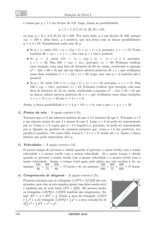 Soluções do Nível 2

      e vemos que y + 1 é um divisor de 110. Logo, temos as possibilidades
                                y + 1 = 1, 2, 5, 10, 11, 22, 55 e 110,
      ou seja, y = 0, 1, 4, 9, 10, 21, 54 e 109. Por outro lado, y é um divisor de 240, porque
      xyz = 240 e, além disso, y é positivo, que nos deixa com as únicas possibilidades
      y = 1, 4 e 10. Examinemos cada caso de y.
        • Se y = 1, então 110 = (x + z)(y + 1) = (x + z) × 2, portanto, x + z = 55. Como
          também 46 = xy + z = x + z, esse caso y = 1 não é possível.
        • Se y = 4, então 110 = (x + z)(y + 1) = (x + z) × 5, portanto,
          x + z = 22. Mas 240 = xyz = 4xz, portanto, xz = 60. Podemos veriﬁcar
          (por exemplo, com uma lista de divisores de 60 ou, então, resolvendo a equação
          w2 − 22w + 60 = 0) que não há valores inteiros positivos de x e z que veriﬁquem
          essas duas condições x + z = 22 e xz = 60. Logo, esse caso y = 4 também não é
          possível.
        • Se y = 10, então 110 = (x + z)(y + 1) = (x + z) × 10, portanto, x + z = 11. Mas
          240 = xyz = 10xz, portanto, xz = 24. Podemos veriﬁcar (por exemplo, com uma
          lista de divisores de 24 ou, então, resolvendo a equação w2 − 11w + 24 = 0) que
          os únicos valores inteiros positivos de x e z que veriﬁquem essas duas condições
          x + z = 11 e xz = 24 são x = 4 e z = 6.
      Assim, a única possibilidade é x = 4, y = 10 e z = 6, com o que x + y + z = 20.

 42. Pontos da reta – A opção correta é (b).
      Notamos que a e b são números maiores do que 1/2 e menores do que 1. Portanto, a +b
      é um número maior do que 1 e menor do que 2. Logo, a + b só pode ser representado
      por m. Como a  b, segue que a − b é negativo e, portanto, só pode ser representado
      por q. Quanto ao produto ab, notamos primeiro que, como a e b são positivos, seu
      produto é positivo. Por outro lado, temos b  1 e a  0, donde ab  a. Assim, o único
      número que pode representar ab é p.

 43. Velocidades – A opção correta é (d).
      O menor tempo de percurso é obtido quando se percorre o maior trecho com a maior
      velocidade e o menor trecho com a menor velocidade. Já o maior tempo é obtido
      quando se percorre o maior trecho com a menor velocidade e o menor trecho com a
      maior velocidade. Assim, o tempo total gasto pelo piloto nos três trechos é de, no
               240 300 400                                 240 300 400
      mínimo,      +     +     = 15 horas e de, no máximo,     +      +      = 17 horas.
               40    75    80                              800    75     400

 44. Comprimento de diagonal – A opção correta é (b).
      Primeiro notamos que os triângulos △AP S e △CQR são con-           A       x      P y B
                                                                                            y
      gruentes, pois têm os três ângulos iguais (um deles sendo reto)                       Q
      e também um de seus lados (P S = QR). Do mesmo modo,
                                                                         x
      os triângulos △BP Q e △DRS também são congruentes. Se-
      jam AP = x e BP = y. Então a área do triângulo △AP S
      é 1 x2 e a do triângulo △BP Q é 2 y 2 e a área cortada foi de
        2
                                         1
         1      1                                                        S
      2 2 x2 + 2 y 2 = x2 + y 2 .
                                                                         D   R              C

194                                     OBMEP 2010
 
