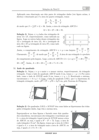 Soluções do Nível 2

   Aplicando essa observação aos dois pares de retângulos dados (ver ﬁgura acima, à
   direita) e denotando por S a área do quarto retângulo, temos
                                            S    h1   16  4
                                               =    =    = ,
                                            27   h2   12  3
                   1
   de modo que S = 3 (27 × 4) = 36. Assim, a área do retângulo ABCD é
                                        12 + 16 + 27 + 36 = 91.

   Solução 2: Sejam x e y lados dos retângulos de
   áreas 12 e 27, respectivamente, como indicado na               16
                                                                  8    16                                     h1
                                                                   x
   ﬁgura. Logo os outros lados desses retângulos são
   12/x (retângulo de área 12), 16/x (retângulo de                12   12                     27              h2
                                                                  8x
   área 16) e 27/y (retângulo de área 27), como indi-
   cado na ﬁgura.                                                      x                      y

                                                                     16    12     28
   Assim, o comprimento do retângulo ABCD é x + y e sua largura         +     =      .
                                                                     x     x       x
               12   27                y    27    9
   Claramente,    =     , de modo que =       = . A área de um retângulo é o produto
               x     y                x    12    4
                                                                    28         28y
   do comprimento pela largura. Logo, a área de ABCD é A = (x+y)×       = 28+       =
                                                                    x           x
          y                        9
   28 + 28 . Assim, A = 28 + 28 × = 28 + 7 × 9 = 91.
          x                        4
53. Lado do quadrado
   Solução 1: Sejam x e y o maior e o menor catetos, respectivamente, do triângulo
   retângulo. Como o lado do quadrado ABCD mede 3 cm, temos x − y = 3. Por outro
   lado, como o lado de EF GH mede 9 cm, temos x + y = 9. Resolvendo o sistema,
   encontramos x = 6 e y = 3. Logo, o lado do quadrado IJKL, que é a hipotenusa do
                            √           √      √
   triângulo retângulo, mede 62 + 32 = 45 = 3 5 cm, pelo Teorema de Pitágoras.
                                                              H
                                                                  M               G
                        I                    J
                                D                                                     N
                                        C                 x
                  x x-y                             x+y
                            A
                    y               B                         P
                                             K            y
                        L
                                                              E             O     F

   Solução 2: Os quadrados IJKL e M N OP têm como lados as hipotenusas dos triân-
   gulos retângulos dados, logo têm a mesma área.
                                                                            H
                                                                                  M                           G
   Superpondo-se as duas ﬁguras e fazendo esses dois quadra-                      I
   dos coincidirem, encontramos oito triângulos e concluímos que                          D               J
                                                                                                              N
   8 × a área do triângulo é igual à área de EF GH menos a área                                       C
   de ABCD, ou seja, é igual a 92 − 32 = 72. Logo, a área de
                                                                                  A
   cada triângulo é 9 cm2 . Da ﬁgura, temos que a área de IJKL
   é igual a 4 × a área do triângulo mais a área de ABCD, ou                P L                   B
                                                                                                      K
   seja, é igual a 4 × 9 + 9 = 45.
                                                                            E                         O       F

                                            OBMEP 2010                                                    197
 