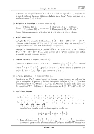 Soluções do Nível 2

   o Teorema de Pitágoras fornece 36 = x2 + x2 = 2x2 , ou seja, x2 = 18, de modo que
   a área de cada um dos cinco triângulos da faixa mede 9 cm2 . Assim, a área da parte
   sombreada mede 5 × 9 = 45 cm2 .

60. Bicicleta e chocolate – A opção correta é (c).
                 2 barras dá 3 h                     1 barra dá 1,5 h = 1 h 30 min
   Como                            , segue que                                     .
                 12 bombons dá 2 h                   3 bombons dá 0,5 h = 30 min
   Assim, Tião me emprestará a bicicleta por 1 h 30 min + 30 min = 2 horas.

61. Retas paralelas?
   Solução 1: No triângulo △BCE, temos B EC = 180◦ − (42◦ + 48◦ ) = 90◦ . No
   triângulo △AF D, temos AF D = 180◦ − (28◦ + 62◦ ) = 90◦ . Logo, as retas EC e F D
   são perpendiculares à reta AB, de modo que são paralelas.
   Solução 2: No triângulo △ABC, temos B CA = 180◦ − (48◦ + 62◦ ) = 70◦ . Portanto,
   E CA = 70◦ − 42◦ = 28◦ = F DA. Logo, as retas EC e F D são paralelas, pois cortam
   a reta AD segundo o mesmo ângulo.

62. Menor número – A opção correta é (b).
                                                            5    5      5
   Como x  5, temos 0  x − 1  x  x + 1. Portanto,                   . Também
                                                          x+1   x    x−1
          5          x     x+1
   temos      1               , pois 5  x  x + 1. Assim, dentre os números 5/x,
          x          5       5
   5/(x + 1), 5/(x − 1), x/5 e (x + 1)/5, o menor é 5/(x + 1).

63. Área de quadrado – A opção correta é (a).
   Denotemos por C e L o comprimento e a largura, respectivamente, de cada um dos
   quatro retângulos. O perímetro de cada retângulo é dado por 2(C + L). Como esse
   perímetro mede 40 cm, obtemos C + L = 20 cm. Observe, na ﬁgura dada, que o lado
   do quadrado ST U V é dado por C + L. Assim, sua área é de (C + L)2 = 202 = 400 cm2 .

64. Operando frações

             1   1 1 1     1 1 1    1                  1 1    1    1 1    1
    (a) 1 −    = ,   − = ,     − =     ,                − =     ,   − =     .
             2   2 2 3     6 3 4    12                 4 5   20 5 6      30
           1    1    1    1    1                      1  1  1     1  1  1     1 1 1
    (b)      +     +    +    +    = 1−                  + − + − + − + − ;
           2    6    12   20   30                     2  2  3     3  4  4     5 5 6
             1     1
          1− 2     2
                     −1
                      3
                          1
                          3
                             1
                            −4   1
                                 4
                                   −1
                                    5
                                          1
                                          5
                                             1
                                            −6
          cancelando as parcelas iguais de sinais opostos, resulta que

                                  1 1  1   1   1    1 5
                                   + +   +   +   =1− = .
                                  2 6 12 20 30      6 6

                             1 1     1    1     1    1            1
    (c) Para calcular a soma + +       +     +    +    + ··· +         , começamos
                             2 6 12 20 30 42                   999 000
        observando que todos os denominadores são produtos de números consecutivos,

                                          OBMEP 2010                                   199
 