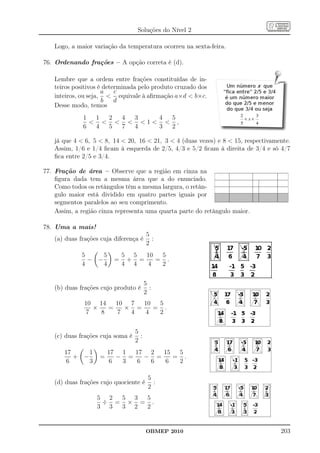 Soluções do Nível 2

   Logo, a maior variação da temperatura ocorreu na sexta-feira.

76. Ordenando frações – A opção correta é (d).

   Lembre que a ordem entre frações constituídas de in-
   teiros positivos é determinada pelo produto cruzado dos
                     a    c
   inteiros, ou seja,  equivale à aﬁrmação a×d  b×c.
                     b    d
   Desse modo, temos
              1  1 2 4 3   4 5
                    1  ,
              6  4 5 7 4   3 2

   já que 4  6, 5  8, 14  20, 16  21, 3  4 (duas vezes) e 8  15, respectivamente.
   Assim, 1/6 e 1/4 ﬁcam à esquerda de 2/5, 4/3 e 5/2 ﬁcam à direita de 3/4 e só 4/7
   ﬁca entre 2/5 e 3/4.

77. Fração de área – Observe que a região em cinza na
    ﬁgura dada tem a mesma área que a do enunciado.
    Como todos os retângulos têm a mesma largura, o retân-
    gulo maior está dividido em quatro partes iguais por
    segmentos paralelos ao seu comprimento.
    Assim, a região cinza representa uma quarta parte do retângulo maior.

78. Uma a mais!
                                         5
   (a) duas frações cuja diferença é       :
                                         2
             5     5         5 5  10  5
               − −       =    + =    = .
             4     4         4 4  4   2


                                        5
   (b) duas frações cujo produto é        :
                                        2
              10 14   10 7  10  5
                ×   =   × =    = .
              7   8   7  4  4   2


                                  5
   (c) duas frações cuja soma é     :
                                  2
       17     1         17 1  17 2  15  5
          + −       =     − =   − =    = .
       6      3         6  3  6  6  6   2

                                         5
   (d) duas frações cujo quociente é       :
                                         2
                  5 2 5 3 5
                   ÷ = × = .
                  3 3 3 2 2


                                        OBMEP 2010                                 203
 