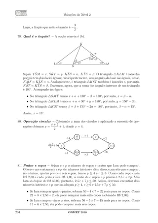 Soluções do Nível 2


                                          3
      Logo, a fração que está sobrando é − .
                                          2

 79. Qual é o ângulo? – A opção correta é (b).

                                                      K


                                                               b T
                                                               180°-b
                                                b
                             L   a                    x                 a    M
                                            S

      Sejam T SM = x, S KT = y, K LS = α, K T S = β. O triângulo △KLM é isósceles
      porque tem dois lados iguais; consequentemente, seus ângulos da base são iguais, isto é,
      K M S = K LS = α. Analogamente, o triângulo △KST também é isósceles e, portanto,
      K ST = K T S = β. Usaremos, agora, que a soma dos ângulos internos de um triângulo
      é 180◦ . Acompanhe na ﬁgura:

        • No triângulo △SM T temos x + α + 180◦ − β = 180◦ , portanto, x = β − α.
        • No triângulo △KLM temos α + α + 30◦ + y = 180◦ , portanto, y = 150◦ − 2α.
        • No triângulo △KST temos β + β + 150◦ − 2α = 180◦ , portanto, β − α = 15◦ .

      Assim, x = 15◦ .

 80. Operação circular – Colocando x num dos círculos e aplicando a sucessão de ope-
                        x+2
     rações obtemos x =     + 1, donde x = 4.
                         2

                                                x         ´4
                                                4                  x
                                       ¸4                                   +2

                         x+2+1    x                                              x+2
                          2
                                                x+2               x+2
                                      +1         2        ´3       6
                                                                            ¸6



 81. Pratos e copos – Sejam c e p o número de copos e pratos que Iara pode comprar.
     Observe que certamente c e p são números inteiros e além disso, como ela quer comprar,
     no mínimo, quatro pratos e seis copos, temos p ≥ 4 e c ≥ 6. Como cada copo custa
     R$ 2,50 e cada prato custa R$ 7,00, o custo de c copos e p pratos é 2,5 c + 7 p. Mas
     Iara só dispõe de R$ 50,00, portanto, 2,5 c + 7 p ≤ 50. Assim, devemos encontrar dois
     números inteiros c e p que satisfaçam p ≥ 4, c ≥ 6 e 2,5 c + 7 p ≤ 50.

        • Se Iara comprar quatro pratos, sobram 50 − 4 × 7 = 22 reais para os copos. Como
          22 = 8 × 2,50 + 2, ela pode comprar mais oito copos (sobrando R$ 2,00).
        • Se Iara comprar cinco pratos, sobram 50 − 5 × 7 = 15 reais para os copos. Como
          15 = 6 × 2,50, ela pode comprar mais seis copos.

204                                     OBMEP 2010
 
