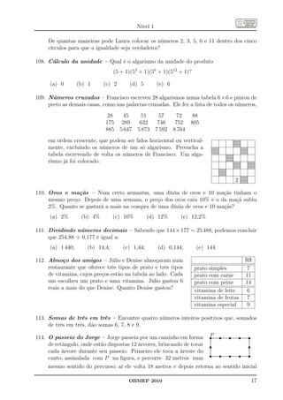 Nível 1

          De quantas maneiras pode Laura colocar os números 2, 3, 5, 6 e 11 dentro dos cinco
          círculos para que a igualdade seja verdadeira?

108. Cálculo da unidade – Qual é o algarismo da unidade do produto
                                                                (5 + 1)(53 + 1)(56 + 1)(512 + 1)?

            (a) 0                 (b) 1                 (c) 2                 (d) 5                 (e) 6

109. Números cruzados – Francisco escreveu 28 algarismos numa tabela 6×6 e pintou de
     preto as demais casas, como nas palavras cruzadas. Ele fez a lista de todos os números,
                                                           28           45    51                     57             72            88
                                                          175          289   632                    746            752           805
                                                          885         5 647 5 873                  7 592          8 764
          em ordem crescente, que podem ser lidos horizontal ou vertical-
          mente, excluindo os números de um só algarismo. Preencha a
          tabela escrevendo de volta os números de Francisco. Um alga-
          rismo já foi colocado.


                                                                                                                                                                      2

110. Ovos e maçãs – Num certo armazém, uma dúzia de ovos e 10 maçãs tinham o
     mesmo preço. Depois de uma semana, o preço dos ovos caiu 10% e o da maçã subiu
     2%. Quanto se gastará a mais na compra de uma dúzia de ovos e 10 maçãs?
            (a) 2%                    (b) 4%                    (c) 10%                     (d) 12%                     (e) 12,2%

111. Dividindo números decimais – Sabendo que 144 × 177 = 25 488, podemos concluir
     que 254,88 ÷ 0,177 é igual a:
            (a) 1 440;                     (b) 14,4;                    (c) 1,44;                    (d) 0,144;                      (e) 144.

112. Almoço dos amigos – Júlio e Denise almoçaram num                                                                                                                         R$
     restaurante que oferece três tipos de prato e três tipos                                                                       prato simples                              7
     de vitamina, cujos preços estão na tabela ao lado. Cada                                                                        prato com carne                           11
     um escolheu um prato e uma vitamina. Júlio gastou 6                                                                            prato com peixe                           14
     reais a mais do que Denise. Quanto Denise gastou?                                                                              vitamina de leite                          6
                                                                                                                                    vitamina de frutas                         7
                                                                                                                                    vitamina especial                          9

113. Somas de três em três – Encontre quatro números inteiros positivos que, somados
     de três em três, dão somas 6, 7, 8 e 9.

114. O passeio do Jorge – Jorge passeia por um caminho em forma P.........................s............................s............................s..................................s
                                                                       ....    s
                                                                               ...
                                                                               .
                                                                               .
                                                                               .
                                                                               .
                                                                               .
                                                                                              ..                       ..
                                                                                                                       .                            ..                                 .
                                                                                                                                                                                       .


     de retângulo, onde estão dispostas 12 árvores, brincando de tocar ......s                                                                                                         s
                                                                               .
                                                                               .
                                                                               .                                                                                                    .
                                                                                                                                                                                    .
                                                                               .
                                                                               .
                                                                               .                                                                                                    .
                                                                                                                                                                                    .
                                                                                                                                                                                    .
                                                                               .
                                                                               .
                                                                               .                                                                                                    .
                                                                                                                                                                                    .
                                                                                                                                                                                    .
                                                                                                                                                                                    .
                                                                                                                                                                                    .
                                                                                                                                                                                    .
                                                                                                                                                                                    .
                                                                                                                                                                                    .
                                                                                                                                                                                    .
     cada árvore durante seu passeio. Primeiro ele toca a árvore do ............
                                                                               .
                                                                               .                                                                                                    .
                                                                                                                                                                                    .
                                                                                                                                                                                    .

                                                                       ................s............................................
                                                                               ..............................s .............................
                                                                               s                                                                    s                                  s
                                                                                                                                                                                    .
                                                                                                                                                                                    .
                                                                                                                                                                                    .
                                                                                                                                                                                    .
                                                                                                                                                                                    .
                                                                                                                                                                                    .
                                                                                                                                                                                    .
                                                                                                                                                                                    .
                                                                                                                                                                                    .
                                                                                                                                                                                    .
                                                                                                                                                                                    .
     canto, assinalada com P na ﬁgura, e percorre 32 metros num
                                                                               .               ...                     ...                                                           .



     mesmo sentido do percurso; aí ele volta 18 metros e depois retorna ao sentido inicial

                                                                             OBMEP 2010                                                                                            17
 