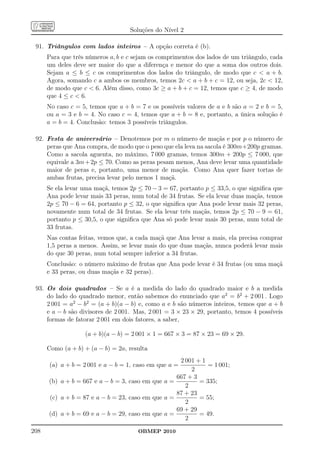 Soluções do Nível 2

 91. Triângulos com lados inteiros – A opção correta é (b).
      Para que três números a, b e c sejam os comprimentos dos lados de um triângulo, cada
      um deles deve ser maior do que a diferença e menor do que a soma dos outros dois.
      Sejam a ≤ b ≤ c os comprimentos dos lados do triângulo, de modo que c  a + b.
      Agora, somando c a ambos os membros, temos 2c  a + b + c = 12, ou seja, 2c  12,
      de modo que c  6. Além disso, como 3c ≥ a + b + c = 12, temos que c ≥ 4, de modo
      que 4 ≤ c  6.
      No caso c = 5, temos que a + b = 7 e os possíveis valores de a e b são a = 2 e b = 5,
      ou a = 3 e b = 4. No caso c = 4, temos que a + b = 8 e, portanto, a única solução é
      a = b = 4. Conclusão: temos 3 possíveis triângulos.

 92. Festa de aniversário – Denotemos por m o número de maçãs e por p o número de
     peras que Ana compra, de modo que o peso que ela leva na sacola é 300m+200p gramas.
     Como a sacola aguenta, no máximo, 7 000 gramas, temos 300m + 200p ≤ 7 000, que
     equivale a 3m + 2p ≤ 70. Como as peras pesam menos, Ana deve levar uma quantidade
     maior de peras e, portanto, uma menor de maçãs. Como Ana quer fazer tortas de
     ambas frutas, precisa levar pelo menos 1 maçã.
      Se ela levar uma maçã, temos 2p ≤ 70 − 3 = 67, portanto p ≤ 33,5, o que signiﬁca que
      Ana pode levar mais 33 peras, num total de 34 frutas. Se ela levar duas maçãs, temos
      2p ≤ 70 − 6 = 64, portanto p ≤ 32, o que signiﬁca que Ana pode levar mais 32 peras,
      novamente num total de 34 frutas. Se ela levar três maçãs, temos 2p ≤ 70 − 9 = 61,
      portanto p ≤ 30,5, o que signiﬁca que Ana só pode levar mais 30 peras, num total de
      33 frutas.
      Nas contas feitas, vemos que, a cada maçã que Ana levar a mais, ela precisa comprar
      1,5 peras a menos. Assim, se levar mais do que duas maçãs, nunca poderá levar mais
      do que 30 peras, num total sempre inferior a 34 frutas.
      Conclusão: o número máximo de frutas que Ana pode levar é 34 frutas (ou uma maçã
      e 33 peras, ou duas maçãs e 32 peras).

 93. Os dois quadrados – Se a é a medida do lado do quadrado maior e b a medida
     do lado do quadrado menor, então sabemos do enunciado que a2 = b2 + 2 001 . Logo
     2 001 = a2 − b2 = (a + b)(a − b) e, como a e b são números inteiros, temos que a + b
     e a − b são divisores de 2 001. Mas, 2 001 = 3 × 23 × 29, portanto, temos 4 possíveis
     formas de fatorar 2 001 em dois fatores, a saber,

                   (a + b)(a − b) = 2 001 × 1 = 667 × 3 = 87 × 23 = 69 × 29.

      Como (a + b) + (a − b) = 2a, resulta
                                                    2 001 + 1
      (a) a + b = 2 001 e a − b = 1, caso em que a =          = 1 001;
                                                        2
                                                   667 + 3
      (b) a + b = 667 e a − b = 3, caso em que a =         = 335;
                                                      2
                                                   87 + 23
      (c) a + b = 87 e a − b = 23, caso em que a =         = 55;
                                                      2
                                                   69 + 29
      (d) a + b = 69 e a − b = 29, caso em que a =         = 49.
                                                      2
208                                   OBMEP 2010
 
