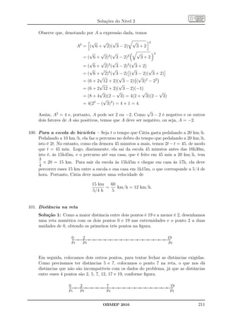 Soluções do Nível 2

     Observe que, denotando por A a expressão dada, temos

                                                     √   √ √         √                                                                                                                                                                                                                                                    2
                                               A2 = ( 6 + 2)( 3 − 2)   3+2
                                                                          √     √    √            √      2
                                                                       = ( 6 + 2)2 ( 3 − 2)2         3+2
                                                                          √     √    √          √
                                                                       = ( 6 + 2)2 ( 3 − 2)2 ( 3 + 2)
                                                                          √     √    √          √      √
                                                                       = ( 6 + 2)2 ( 3 − 2) ( 3 − 2)( 3 + 2)
                                                                               √         √         √
                                                                       = (6 + 2 12 + 2)( 3 − 2) ( 3)2 − 22
                                                                               √         √
                                                                       = (6 + 2 12 + 2)( 3 − 2)(−1)
                                                                               √        √            √     √
                                                                       = (8 + 4 3)(2 − 3) = 4(2 + 3)(2 − 3)
                                                                                 √
                                                                       = 4(22 − ( 3)2 ) = 4 × 1 = 4.
                                                             √
     Assim, A2 = 4 e, portanto, A pode ser 2 ou −2. Como 3 − 2 é negativo e os outros
     dois fatores de A são positivos, temos que A deve ser negativo, ou seja, A = −2.

100. Para a escola de bicicleta – Seja t o tempo que Cátia gasta pedalando a 20 km/h.
     Pedalando a 10 km/h, ela faz o percurso no dobro do tempo que pedalando a 20 km/h,
     isto é 2t. No entanto, como ela demora 45 minutos a mais, temos 2t − t = 45, de modo
     que t = 45 min. Logo, diariamente, ela sai da escola 45 minutos antes das 16h30m,
     isto é, às 15h45m, e o percurso até sua casa, que é feito em 45 min a 20 km/h, tem
     3
        × 20 = 15 km. Para sair da escola às 15h45m e chegar em casa às 17h, ela deve
     4
     percorrer esses 15 km entre a escola e sua casa em 1h15m, o que corresponde a 5/4 de
     hora. Portanto, Cátia deve manter uma velocidade de

                                                                                                        15 km   60
                                                                                                              =    km/h = 12 km/h.
                                                                                                        5/4 h   5


101. Distância na reta
     Solução 1: Como a maior distância entre dois pontos é 19 e a menor é 2, desenhamos
     uma reta numérica com os dois pontos 0 e 19 nas extremidades e o ponto 2 a duas
     unidades de 0, obtendo os primeiros três pontos na ﬁgura.

                             0.......................................2.....................................................................................................................................................................................................................................................................................................................................19
                             ..
                              .                                      ..
                                                                      ..                                                                                                                                                                                                                                                                                                                                   ....
                                                                                                                                                                                                                                                                                                                                                                                                           ...
                             p1                                      p3                                                                                                                                                                                                                                                                                                                                      p2


     Em seguida, colocamos dois outros pontos, para tentar fechar as distâncias exigidas.
     Como precisamos ter distâncias 5 e 7, colocamos o ponto 7 na reta, o que nos dá
     distâncias que não são incompatíveis com os dados do problema, já que as distâncias
     entre esses 4 pontos são 2, 5, 7, 12, 17 e 19, conforme ﬁgura.

                    0.......................................2.................................................................................................7...................................................................................................................................................................................................................................................19
                    ..
                     .                                      ...
                                                             ..                                                                                               ...
                                                                                                                                                               ..                                                                                                                                                                                                                                                 ....
                                                                                                                                                                                                                                                                                                                                                                                                                   ...
                    p1                                      p3                                                                                                p4                                                                                                                                                                                                                                                  p2


                                                                                                                                                OBMEP 2010                                                                                                                                                                                                                                                               211
 