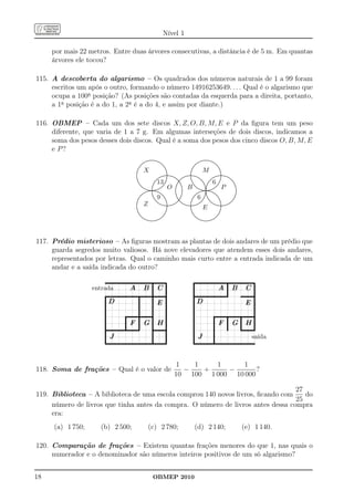 Nível 1

     por mais 22 metros. Entre duas árvores consecutivas, a distância é de 5 m. Em quantas
     árvores ele tocou?

115. A descoberta do algarismo – Os quadrados dos números naturais de 1 a 99 foram
     escritos um após o outro, formando o número 14916253649. . . . Qual é o algarismo que
     ocupa a 100a posição? (As posições são contadas da esquerda para a direita, portanto,
     a 1a posição é a do 1, a 2a é a do 4, e assim por diante.)

116. OBMEP – Cada um dos sete discos X, Z, O, B, M, E e P da ﬁgura tem um peso
     diferente, que varia de 1 a 7 g. Em algumas interseções de dois discos, indicamos a
     soma dos pesos desses dois discos. Qual é a soma dos pesos dos cinco discos O, B, M, E
     e P?
                                                                                    .....................
                                                                                 .....
                                                                                       .................                                                                    .....................
                                                                                                                                                                        .....
                                                                                                                                                                               .................
                                                                               ....
                                                                             ....
                                                                                                           ....
                                                                                                             ...                                                      ....
                                                                                                                                                                   ....
                                                                                                                                                                                                 ....
                                                                                                                                                                                                  ...
                                                                         .. ...                                 ..
                                                                                                                 ..                                             .. ...                                ..
                                                                                                                                                                                                       ..
                                                                        ..                                         ..                                          ..                                        ..
                                                                      ..
                                                                     ..
                                                                                                                    ..                                       ..
                                                                                                                                                            ..
                                                                                                                                                                                                          ..
                                                                   .
                                                                   .
                                                                   .
                                                                   .
                                                                    .
                                                                    .
                                                                    .         X                                       ..
                                                                                                                       .
                                                                                                                       ..
                                                                                                                        .
                                                                                                                        .
                                                                                                                        ..
                                                                                                                         .
                                                                                                                                                         .
                                                                                                                                                         .
                                                                                                                                                         .
                                                                                                                                                          .
                                                                                                                                                          .
                                                                                                                                                          .
                                                                                                                                                           .
                                                                                                                                                                               M                            ..
                                                                                                                                                                                                             .
                                                                                                                                                                                                             ..
                                                                                                                                                                                                              .
                                                                                                                                                                                                              .
                                                                                                                                                                                                              ..
                                                                                                                                                                                                               .
                                                                   .                                           ... ...............
                                                                                                                   ..............
                                                                                                                         .                           ..............
                                                                                                                                                    ...............                                      ...............
                                                                                                                                                                                                         ..............
                                                                                                                                                                                                     ... .
                                                                   .
                                                                   .
                                                                   .
                                                                   .                                   .
                                                                                                              ... .
                                                                                                        ..... .
                                                                                                        ..... .                  .... ......... .
                                                                                                                                  .... ......... .       .
                                                                                                                                                         .             ....
                                                                                                                                                                        ....                 .
                                                                                                                                                                                                    ... .
                                                                                                                                                                                              ..... .
                                                                                                                                                                                              ..... .                  ....
                                                                                                                                                                                                                        ....
                                                                   .                                ...
                                                                                                   ...
                                                                                                                                      ... ..
                                                                                                                                       ......             .                  ...
                                                                                                                                                                             ...          ...
                                                                                                                                                                                          ...
                                                                                                                                                                                                                            ...
                                                                                                                                                                                                                             ...
                                                                                                    13                                                                                         6
                                                                    .
                                                                    .                              .                   ..                                 .
                                                                                                                                                          .                                                  ..
                                                                    ..
                                                                     ..                          ..
                                                                                                ..                   ..
                                                                                                                      .                  ....
                                                                                                                                           .
                                                                                                                                        .....
                                                                                                                                                           ..
                                                                                                                                                            ..                   .. ...
                                                                                                                                                                                .. ..
                                                                                                                                                                                                           ..
                                                                                                                                                                                                            .                   ..
                                                                                                                                                                                                                                ..
                                                                       ..                                                                                                          .. .
                                                                                                                                                                                   .. .                                           ..
                                                                                                                                                                                                                                   ..
                                                                       ..                      .
                                                                                               .                   ..
                                                                                                                  ..                   .
                                                                                                                                      . .
                                                                                                                                     . .                      ..
                                                                                                                                                              ..                                        ..
                                                                                                                                                                                                        ..
                                                                                                                     O                                B                                                      P
                                                                          ...
                                                                           ...                .
                                                                                              .                 ..                   . .                         ...
                                                                                                                                                                  ...                .. .             ..                            .
                                                                              ....
                                                                               ....          ..              ...
                                                                                                            ...                     . .
                                                                                                                                    .         .                      ....
                                                                                                                                                                      ....            ..
                                                                                                                                                                                     ..            ...
                                                                                                                                                                                                  ...                                .
                                                                                                                                                                                                                                     .
                                                                                   ........ . ...........
                                                                                   .....................
                                                                                             .
                                                                                             ..                                     .
                                                                                                                                    .
                                                                                                                                    .         .
                                                                                                                                              .
                                                                                                                                              .                           ......... ...........
                                                                                                                                                                           .....................
                                                                                                                                                                                      ..
                                                                                                                                                                                      .. .
                                                                                                                                                                                       .
                                                                                                                                                                                                                                     .
                                                                                                                                                                                                                                     .
                                                                                                                                                                                                                                     ..
                                                                                        . ..
                                                                                  ...... . .........
                                                                                                                                    .         .                                  . ..  .
                                                                                                                                                                          ...... . ........                                           .
                                                                                 .
                                                                                ........ . .........
                                                                                             .                                      .
                                                                                                                                    .
                                                                                                                                    .         .
                                                                                                                                              .                       ......... .. .........
                                                                                                                                                                                       .                                             .
                                                                                                                                                                                                                                     .
                                                                             ....
                                                                            ...              ..              ...
                                                                                                              ...                   . ..
                                                                                                                                    .         .                    ....
                                                                                                                                                                   ...                ..           ...
                                                                                                                                                                                                    ...                              .
                                                                                                                                                                                                                                     .
                                                                                                    9                                                                 6
                                                                                              .                                      . .     .                                       ..                                             .
                                                                        ..
                                                                       ..
                                                                          .                   ...
                                                                                               ..
                                                                                                                 ..
                                                                                                                  ....               . .
                                                                                                                                      ..
                                                                                                                                       .. .                    ..
                                                                                                                                                              ..
                                                                                                                                                                 .                  . ..
                                                                                                                                                                                     ..
                                                                                                                                                                                    . ...
                                                                                                                                                                                                       ..
                                                                                                                                                                                                        ....                       ..
                                                                                                                                                                                                                                    .
                                                                     ..
                                                                     ..                          ..
                                                                                                  ..
                                                                                                                     ..
                                                                                                                       .                 ...
                                                                                                                                           .
                                                                                                                                          ..                ..
                                                                                                                                                           ..                     .. ..
                                                                                                                                                                                 .. ...
                                                                                                                                                                                                           ..
                                                                                                                                                                                                             .                   ..
                                                                                                                                                                                                                                ..
                                                                    .                               ...                .                  .
                                                                                                                                         ..               .                    ..
                                                                                                                                                                                .                            .                 ..
                                                                                                                                                                                                                              ..
                                                                   ..                                ...                .            ... .......
                                                                                                                                    ... .......
                                                                                                                                                          .
                                                                                                                                                          .                 ...
                                                                                                                                                                           ...             ...
                                                                                                                                                                                           ...                .            ...
                                                                                                                                                                                                                          ...
                                                                   .
                                                                   .
                                                                   .
                                                                   .          Z                         ..... .
                                                                                                       ....             .
                                                                                                            ......................
                                                                                                              ....................
                                                                                                                        .
                                                                                                                        .
                                                                                                                                                         .
                                                                                                                                                ......................
                                                                                                                                                .....................
                                                                                                                                                         .
                                                                                                                                                         .                                    ..... .
                                                                                                                                                                                              ..... .
                                                                                                                                                                                                    ....................
                                                                                                                                                                                                     ...................
                                                                                                                                                                                                              .
                                                                                                                                                                                                              .
                                                                   .
                                                                   .
                                                                   .
                                                                   .
                                                                   .
                                                                   ..
                                                                    .
                                                                    ..                                                 .
                                                                                                                       .
                                                                                                                        .
                                                                                                                        .
                                                                                                                        .
                                                                                                                        .
                                                                                                                         .
                                                                                                                         .                               .
                                                                                                                                                         .
                                                                                                                                                         .
                                                                                                                                                         .
                                                                                                                                                         ..
                                                                                                                                                          .
                                                                                                                                                          ...
                                                                                                                                                                               E                             .
                                                                                                                                                                                                             .
                                                                                                                                                                                                              .
                                                                                                                                                                                                              .
                                                                                                                                                                                                              .
                                                                                                                                                                                                              .
                                                                                                                                                                                                               .
                                                                                                                                                                                                               .
                                                                     ..                                               .                                     ..                                              .
                                                                       ..
                                                                       ..                                           ..
                                                                                                                   ..                                         ..
                                                                                                                                                              ..                                          ..
                                                                                                                                                                                                         ..
                                                                          ...
                                                                           ...                                 ....                                              ...
                                                                                                                                                                  ...                                ....
                                                                              ....
                                                                               ............ ..........
                                                                                   ....................    ....
                                                                                                          ....                                                       ....
                                                                                                                                                                      ............ ..........
                                                                                                                                                                           ....................  ....
                                                                                                                                                                                                ....
                                                                                           ...                                                                                       ...




117. Prédio misterioso – As ﬁguras mostram as plantas de dois andares de um prédio que
     guarda segredos muito valiosos. Há nove elevadores que atendem esses dois andares,
     representados por letras. Qual o caminho mais curto entre a entrada indicada de um
     andar e a saída indicada do outro?
                       qqqqqqqqqqqqqqqqqqqqqqqqqqqqqqqqqqqqqqqqqqqqqqqqqqqqqqqqqqqqqqq                                                                           qqqqqqqqqqqqqqqqqqqqqqqqqqqqqqqqqqqqqqqqqqqqqqqqqqqqqqqqqqqqqqqqqqqq
                                                                                   q                     q
                                                          A B qqqq C qqqq                                                                                          qq                                          A q B C qqq
                                                                                                                                                                    qqqqqqqqqqqqqqqqqqqqqqqqqqqqqqqqqqqqq
                  entrada
                      qqqqqqqqqqqqqqqqqqqqqqqqqqqqqqqqqqqqqqqqqqqqqqqqqqq          qqqqqqqqqqqqqqqqq                                                                                                                                qqqqqqqqqqqqqqqqq
                                                                                                         qq
                       qq                                           qq              qq                    q                                                          qqq                                                                             q
                        qq D                                         qq              qq E qqq                                                                          qq D                                                               E qqqqq
                         qq                                           qq              qq                  qq                                                            qq
                                                                       qq              qq                  qq                                                                                                                                        qq
                          qq                                            qq              qq                  qq                                                           qq                                                                           q
                           qq                        qqqqqqqqqqqqqqqqqqqqqqqqqqqqqqq                         qq                                                           qq                          qqqqqqqqqqqqqqqqqqqqqqqqqqqqqqqqqqqqqqqqqqqqqq
                                                      qq                 qq              qq                   q                                                                                        qq            qq             qq                q
                            qq                         qq F qq G qqq H qqqq                                                                                                qq                           qq F qq G q H qqq
                             qqqqqqqqqqqqqqqqqqqqqqqqqqqqqqqqqqqqqqq                      qqqqqqqqqqqqqqqq                                                                  qq                           qq
                                                                                                                                                                                                          qq
                                                                                                                                                                                                                      qq
                                                                                                                                                                                                                       q             qqqqqqqqqqqqqqqqq
                              qq                                                           qq                 qq                                                             qq
                               qq J                                                         qq                 qq                                                             qq J                         qqq
                                                                                             qq                 q                                                                                            q
                                qqqqqqqqqqqqqqqqqqqqqqqqqqqqqqqqqqqqqqqqqqqqqqqqqqqqqqqqqqqqqqqqq                                                                              qqqqqqqqqqqqqqqqqqqqqqqqqqqqqqqqqqqqqqqqqqqqqqqqqqqqqqqqqqqqqqqq
                                                                                                                                                                                                                                                 saída



                                                                                                                                 1   1    1     1
118. Soma de frações – Qual é o valor de                                                                                           −   +     −       ?
                                                                                                                                 10 100 1 000 10 000

                                                                                  27
119. Biblioteca – A biblioteca de uma escola comprou 140 novos livros, ﬁcando com    do
                                                                                  25
     número de livros que tinha antes da compra. O número de livros antes dessa compra
     era:
     (a) 1 750;      (b) 2 500;                                                       (c) 2 780;                                                                  (d) 2 140;                                                              (e) 1 140.

120. Comparação de frações – Existem quantas frações menores do que 1, nas quais o
     numerador e o denominador são números inteiros positivos de um só algarismo?


18                                                                                            OBMEP 2010
 