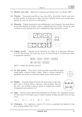 Nível 1

121. Divisão com resto – Quais são os números que deixam resto 5 ao dividir 2 007?

122. Panelas – Uma panela pesa 645 g e uma outra 237 g. José divide 1 kg de carne entre
     as duas panelas, de modo que as duas, com seus conteúdos, ﬁcam com o mesmo peso.
     Quanto de carne ele colocou em cada panela?

123. Dominós – Juliana representou uma multiplicação com 5 dominós. Seu irmão Bruno
     trocou dois dominós de posição e agora a multiplicação ﬁcou errada. Troque de volta
     a posição de dois dominós para que a multiplicação ﬁque novamente correta.

                                                            ...........................................
                                                                                 .                                         ...........................................
                                                                                                                                                .
                                                            . s s. s .
                                                            .
                                                            .
                                                            .
                                                            .                    .
                                                                                 .
                                                                                 .                    .
                                                                                                      .
                                                                                                      .
                                                                                                                           .
                                                                                                                           .
                                                                                                                           . s .
                                                                                                                           .
                                                                                                                           .                    . s s.
                                                                                                                                                .
                                                                                                                                                .                    .
                                                                                                                                                                     .
                                                                                                                                                                     .
                                                            .
                                                            .s                   .              s .                        .                    .                    .
                                                            ...........................................
                                                            .
                                                                                 .
                                                                                 .                    .                    ...........................................
                                                                                                                           .
                                                                                                                           .                    .
                                                                                                                                                .                    .                                                   3212
                                                                                                                                                .....s................
                                                                                                                                                ..                   .                                                   × 3
                                                                                                                                                .
                                                                                                                                                . s .                .
                                                                                                                                                                                                                     ...........................
                                                                                                                                                                                                                      ...........................
                                                                                                                                                                                                                        16456
                                                                                                                                                .
                                                                                                                                                .                    .
                                                                                                                                                                     .
                        ...........................................
                                             .                                                                      . s s. .                    ...................s..
                                                                                                                                                .
                                                                                               ........................................... . s s.                  ..
                        . s . s s s.
                        .
                        .
                        .                    .
                                             .                    .
                                                                  .
                                                                                               . s s.
                                                                                               .
                                                                                               .
                                                                                               .                    . s . . s s.                                     .
                        .
                        .                    .
                                             . s s s.             .                            . s s.
                                                                                               .
                                                                                               .                    .
                                                                                                                    . s s. . s s.
                                                                                                                                         . .
                                                                                                                                         . .
                                                                                                                                                                     .
                        .
                        .
                                             .
                        ...........................................
                                             .                    .                            .......................................... ......................
                                                                                               .
                                                                                               .
                                                                                                                    .
                                                                                                                    .                    . .
                                                                                                                                         .                           .
                                                                                                                                                                     .

124. Código secreto – Antônio precisa descobrir um código de 3 algarismos diferentes
     A, B e C. Ele sabe que B é maior que A, que A é menor do que C e também que valem
     as igualdades seguintes.
                                    .......................
                                    .......................
                                     .         .          .                                   .......................
                                                                                              .......................
                                                                                               .          .         .                                      .......................
                                                                                                                                                           .......................
                                                                                                                                                            .          .         .                      ...................................
                                                                                                                                                                                                        ..................................
                                                                                                                                                                                                         .         .           .          .
                                      B B + ..............A........................A.............. + ..............C........................C.............. = ..................2..........................4..........................2................
                                    .
                                    .
                                    .          .
                                               .
                                               .          .
                                                          .
                                                          .                                   .
                                                                                              .          .
                                                                                                         .          .
                                                                                                                    .                                      .
                                                                                                                                                           .          .
                                                                                                                                                                      .          .
                                                                                                                                                                                 .                      .
                                                                                                                                                                                                        .          .
                                                                                                                                                                                                                   .           .
                                                                                                                                                                                                                               .          .
                                                                                                                                                                                                                                          .
                                    .
                                    .          .
                                               .          .
                                                          .
                                                          .
                                    .
                                    .          .          .
                                    .......................
                                    .          .
                                               .
                                               .
                                                          .
                                                          .
                                                          .
                                                          .....
                                                          ....
                                    .......................
                                     .                                             .....
                                                                                   ....                            .....
                                                                                                                    ....                    .....
                                                                                                                                             ....                               ...
                                                                                                                                                                                 ..                        ...
                                                                                                                                                                                                            ..                        ...
                                                                                                                                                                                                                                       ..


                                    ............
                                    ............
                                    ..         .                   ............
                                                                   ............
                                                                   ..         .                     ............
                                                                                                    ............
                                                                                                    ..         .                           ...................................
                                                                                                                                           ..................................
                                                                                                                                           ..         ..          .          .
                                      B ×................A............... ×.................C.............. = .................3..........................6.........................0................
                                    .
                                    .          .
                                               .
                                               . .                      .     .    .                      .    .      .                         .                 .       .  .                      .
                                    .
                                    .
                                    .          .
                                               .
                                               .
                                    .
                                    .
                                    .          .
                                               .
                                               .
                                     .         .
                                    ............
                                    ............         .....
                                                          ....                              .....
                                                                                             ....                              ...
                                                                                                                               ..                         ...
                                                                                                                                                           ..                       ...
                                                                                                                                                                                     ...


     Qual é o código que Antônio procura?

125. Os doze pontos – Doze pontos estão marcados numa folha de papel                                                                                                                                                                                                                       r r
     quadriculado, conforme mostra a ﬁgura. Qual é o número máximo de                                                                                                                                                                                                                    r r r r
     quadrados que podem ser formados unindo quatro desses pontos?                                                                                                                                                                                                                       r r r r
                                                                                                                                                                                                                                                                                           r r

                                                                                                                                                                                                                                                                                                 .
                                                                                                                                                                                                                                                                                     ...........................
                                                                                                                                                                                                                                                                                   ........
                                                                                                                                                                                                                                                                                             ...............
                                                                                                                                                                                                                                                                                                            .....
                                                                                                                                                                                                                                                                               .....
                                                                                                                                                                                                                                                                              .....                              ....
                                                                                                                                                                                                                                                                                                                  ....
                                                                                                                                                                                                                                                                           ....
                                                                                                                                                                                                                                                                          ....                                       ...
                                                                                                                                                                                                                                                                                                                      ...
                                                                                                                                                                                                                                                                       ...
                                                                                                                                                                                                                                                                      ...                                                ..
                                                                                                                                                                                                                                                                                                                         ..
126. Relógio – O grande relógio de parede da escola marca a data (dia,                                                                                                                                                                                             ...
                                                                                                                                                                                                                                                                    ..                                                     ..
                                                                                                                                                                                                                                                                                                                            ..
                                                                                                                                                                                                                                                                  ..
                                                                                                                                                                                                                                                                 ..                                                          ..
                                                                                                                                                                                                                                                                                                                              ..
                                                                                                                                                                                                                                                               ..
                                                                                                                                                                                                                                                              ..                                                               ..
                                                                                                                                                                                                                                                                                                                                ..

     mês e ano) e as horas (horas e minutos), como na ﬁgura. Em que                                                                                                                                                                                       .
                                                                                                                                                                                                                                                          .
                                                                                                                                                                                                                                                          .
                                                                                                                                                                                                                                                          .
                                                                                                                                                                                                                                                           .
                                                                                                                                                                                                                                                           .
                                                                                                                                                                                                                                                           .
                                                                                                                                                                                                                                                            .
                                                                                                                                                                                                                                                            ..
                                                                                                                                                                                                                                                                    28 05 94                                                     ..
                                                                                                                                                                                                                                                                                                                                  .
                                                                                                                                                                                                                                                                                                                                  ..
                                                                                                                                                                                                                                                                                                                                   .
                                                                                                                                                                                                                                                                                                                                   .
                                                                                                                                                                                                                                                                                                                                   ..
                                                                                                                                                                                                                                                                                                                                    .
                                                                                                                                                                                                                                                          .
                                                                                                                                                                                                                                                          .                                                                         .
                                                                                                                                                                                                                                                                                                                                    .
                                                                                                                                                                                                                                                          .
                                                                                                                                                                                                                                                          .                                                                         .
                                                                                                                                                                                                                                                                                                                                    .
     dia, mês e ano voltarão a aparecer juntos no relógio esses mesmos
                                                                                                                                                                                                                                                          .
                                                                                                                                                                                                                                                          .                                                                         .
                                                                                                                                                                                                                                                                                                                                    .
                                                                                                                                                                                                                                                          .
                                                                                                                                                                                                                                                          .             ............
                                                                                                                                                                                                                                                                        . ............  .             ..............
                                                                                                                                                                                                                                                                                                      ..............   .           ..
                                                                                                                                                                                                                                                          ..            .
                                                                                                                                                                                                                                                                        .               .
                                                                                                                                                                                                                                                                                        .             .
                                                                                                                                                                                                                                                                                                      .                .
                                                                                                                                                                                                                                                                                                                       .           .
                                                                                                                                                                                                                                                                                                                                   .
                                                                                                                                                                                                                                                           .            .               .             .                .
                                                                                                                                                                                                                                                                         14 h 00
                                                                                                                                                                                                                                                           ..           .
                                                                                                                                                                                                                                                                        .               .
                                                                                                                                                                                                                                                                                        .             .
                                                                                                                                                                                                                                                                                                      .                .
                                                                                                                                                                                                                                                                                                                       .          ..
                                                                                                                                                                                                                                                            .
                                                                                                                                                                                                                                                            ..
                                                                                                                                                                                                                                                             .. .       .
                                                                                                                                                                                                                                                                        .               .
                                                                                                                                                                                                                                                                                        .
                                                                                                                                                                                                                                                                                        .             .
                                                                                                                                                                                                                                                                                                      .
                                                                                                                                                                                                                                                                                                      .                .
                                                                                                                                                                                                                                                                                                                       .
                                                                                                                                                                                                                                                                                                                       .         ..

     10 algarismos pela primeira vez?
                                                                                                                                                                                                                                                                        .
                                                                                                                                                                                                                                                                        .               .
                                                                                                                                                                                                                                                                                        .             .
                                                                                                                                                                                                                                                                                                      .                .
                                                                                                                                                                                                                                                                                                                       .        ..
                                                                                                                                                                                                                                                               .. .     .
                                                                                                                                                                                                                                                                .. ............
                                                                                                                                                                                                                                                                  .. ............
                                                                                                                                                                                                                                                                                        .
                                                                                                                                                                                                                                                                                        .
                                                                                                                                                                                                                                                                                        .             ............. ...
                                                                                                                                                                                                                                                                                                      .
                                                                                                                                                                                                                                                                                                      .                .
                                                                                                                                                                                                                                                                                                                       .
                                                                                                                                                                                                                                                                                                      .............. ...
                                                                                                                                                                                                                                                                                                                       .
                                                                                                                                                                                                                                                                   .. .
                                                                                                                                                                                                                                                                    ..
                                                                                                                                                                                                                                                                                                       .
                                                                                                                                                                                                                                                                                                                           ..
                                                                                                                                                                                                                                                                                                                            .
                                                                                                                                                                                                                                                                     ...                                                  ..
                                                                                                                                                                                                                                                                       ...
                                                                                                                                                                                                                                                                         ....
                                                                                                                                                                                                                                                                           ....                                      . ...
                                                                                                                                                                                                                                                                                                                      ...
                                                                                                                                                                                                                                                                             .....                                 ...
                                                                                                                                                                                                                                                                                                                 ....
                                                                                                                                                                                                                                                                               .....
                                                                                                                                                                                                                                                                                    ......... .............
                                                                                                                                                                                                                                                                                  .......                     ....
                                                                                                                                                                                                                                                                                          ...................
                                                                                                                                                                                                                                                                                              ......


127. Lápis – Setenta e quatro lápis foram embalados em 13 caixas. Se a capacidade máxima
     de cada caixa é de seis lápis, qual é o número mínimo de lápis que pode haver em uma
     caixa?
     (a) 1      (b) 2             (c) 3                                                          (d) 4                                                              (e) 6

128. Contagem – Se o algarismo 1 aparece 171 vezes na numeração das páginas de um
     livro, quantas páginas tem o livro?


                                                                                               OBMEP 2010                                                                                                                                                                                                                  19
 
