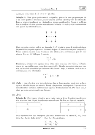 Soluções do Nível 2

     Assim, ao todo, temos 3 + 3 + 6 + 8 = 20 retas.
     Solução 2: Note que o ponto central é supérﬂuo, pois toda reta que passa por ele
     e um outro ponto do reticulado, passa também por um terceiro ponto do reticulado.
     Logo, o ponto central pode ser eliminado de nossas considerações. Assim, o problema
     ﬁca reduzido a calcular quantas retas são determinadas por dois pontos quaisquer dos
     oito pontos do reticulado dado.

                                          u    u       u

                                          u            u

                                          u    u       u



     Com esses oito pontos, podem ser formados 8 × 7 possíveis pares de pontos distintos
     (8 possibilidades para o primeiro elemento do par e 7 possibilidades para o segundo).
     Como a ordem em que o par é formado não inﬂui na reta determinada por ele, esse
     número deve ser dividido por 2, ou seja,
                                          8×7
                                              = 28.
                                           2
     Finalmente, notamos que algumas retas estão sendo contadas três vezes e, portanto,
     devem ser subtraídas duas vezes desse número 28. São elas as quatro retas que con-
     têm os lados do quadrado que delimita o reticulado. Logo, o número total de retas
     determinadas pelo reticulado é
                                       8×7
                                           − 2 × 4 = 20.
                                        2


160. Cubo – Um cubo tem seis faces distintas, duas a duas opostas, sendo que as faces
     opostas não têm aresta em comum. Temos três pares de faces opostas, logo três cores
     são suﬁcientes, bastando pintar as faces opostas de uma mesma cor. Por outro lado, é
     claro que duas cores somente não bastam.

161. Área
     Solução 1: Observemos, primeiro, que a razão entre as áreas de dois retângulos que
     têm a mesma base é igual à razão entre suas alturas. De fato, na ﬁgura à esquerda,

                  S1              h1                               27             18    h1

                  S2              h2
                                                                   S              72    h2


     estão representados dois retângulos que têm a mesma base b e alturas h1 e h2 . Suas
     áreas S1 e S2 são dadas por S1 = b h1 e S2 = b h2 , portanto,
                                        S1   bh1   h1
                                           =     =    .
                                        S2   bh2   h2

                                       OBMEP 2010                                      229
 