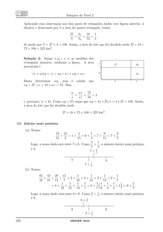 Soluções do Nível 2

      Aplicando essa observação aos dois pares de retângulos dados (ver ﬁgura anterior, à
      direita) e denotando por S a área do quarto retângulo, temos
                                     27   h1   18  1
                                        =    =    = ,
                                     S    h2   72  4
      de modo que S = 27 × 4 = 108. Assim, a área do lote que foi dividido mede 27 + 18 +
      72 + 108 = 225 km2 .


      Solução 2: Sejam x, y, z e w as medidas dos
      retângulos menores, conforme a ﬁgura. A área             x          27             18
      procurada é

            (x + w)(y + z) = xy + xz + wy + wz.                w                         72

      Basta determinar wy, pois é         sabido    que                   y              z
      xy = 27, xz = 18 e wz = 72. Mas,

                                        w    wz   72
                                           =    =    =4
                                        x    xz   18
      e, portanto, w = 4x. Como xy = 27, segue que wy = 4x × 27/x = 4 × 27 = 108. Assim,
      a área do lote que foi dividido mede

                                27 + 18 + 72 + 108 = 225 km2 .


162. Inteiro mais próximo

      (a) Temos:
                          19 19            4      1       9      3
                              +    =1+        +6+ =7+        =7+ .
                          15     3         15     3       15     5
                                                  3     1
          Logo, a soma dada está entre 7 e 8. Como  , o número inteiro mais próximo
                                                  5     2
          é 8.                                        3
                                                  7+ 5
                                                    ↓
                                      7          ↑                  8
                                                        1
                                                7+      2
      (b) Temos:
                85 43 29 15               1      1      1      1
                  +  +   +    =2+            +2+    +2+    +2+
                42 21 14    7             42     21     14     7
                          1    1          1   1      1 1 1 1      2
                     =8+     +   +           + =8+      + + +1 =8+ .
                          42 21           14 7       7 6 3 2      7
                                                        2
          Logo, a soma dada está entre 8 e 9. Como      7
                                                             1 , o número inteiro mais próximo
                                                              2
          é 8.
                                             8+ 2
                                                7
                                              ↓
                                      8             ↑               9
                                                        1
                                                   8+   2

230                                   OBMEP 2010
 