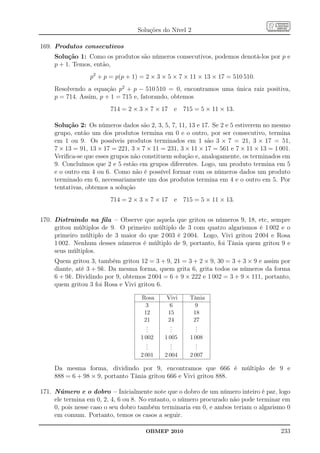 Soluções do Nível 2

169. Produtos consecutivos
     Solução 1: Como os produtos são números consecutivos, podemos denotá-los por p e
     p + 1. Temos, então,
                  p2 + p = p(p + 1) = 2 × 3 × 5 × 7 × 11 × 13 × 17 = 510 510.
     Resolvendo a equação p2 + p − 510 510 = 0, encontramos uma única raiz positiva,
     p = 714. Assim, p + 1 = 715 e, fatorando, obtemos
                         714 = 2 × 3 × 7 × 17 e 715 = 5 × 11 × 13.

     Solução 2: Os números dados são 2, 3, 5, 7, 11, 13 e 17. Se 2 e 5 estiverem no mesmo
     grupo, então um dos produtos termina em 0 e o outro, por ser consecutivo, termina
     em 1 ou 9. Os possíveis produtos terminados em 1 são 3 × 7 = 21, 3 × 17 = 51,
     7 × 13 = 91, 13 × 17 = 221, 3 × 7 × 11 = 231, 3 × 11 × 17 = 561 e 7 × 11 × 13 = 1 001.
     Veriﬁca-se que esses grupos não constituem solução e, analogamente, os terminados em
     9. Concluímos que 2 e 5 estão em grupos diferentes. Logo, um produto termina em 5
     e o outro em 4 ou 6. Como não é possível formar com os números dados um produto
     terminado em 6, necessariamente um dos produtos termina em 4 e o outro em 5. Por
     tentativas, obtemos a solução
                         714 = 2 × 3 × 7 × 17 e 715 = 5 × 11 × 13.


170. Distraindo na ﬁla – Observe que aquela que gritou os números 9, 18, etc, sempre
     gritou múltiplos de 9. O primeiro múltiplo de 3 com quatro algarismos é 1 002 e o
     primeiro múltiplo de 3 maior do que 2 003 é 2 004. Logo, Vivi gritou 2 004 e Rosa
     1 002. Nenhum desses números é múltiplo de 9, portanto, foi Tânia quem gritou 9 e
     seus múltiplos.
     Quem gritou 3, também gritou 12 = 3 + 9, 21 = 3 + 2 × 9, 30 = 3 + 3 × 9 e assim por
     diante, até 3 + 9k. Da mesma forma, quem grita 6, grita todos os números da forma
     6 + 9k. Dividindo por 9, obtemos 2 004 = 6 + 9 × 222 e 1 002 = 3 + 9 × 111, portanto,
     quem gritou 3 foi Rosa e Vivi gritou 6.

                                    Rosa     Vivi     Tânia
                                      3       6         9
                                     12      15        18
                                     21      24        27
                                      .
                                      .       .
                                              .         .
                                                        .
                                      .       .         .
                                    1 002    1 005    1 008
                                       .
                                       .        .
                                                .        .
                                                         .
                                       .        .        .
                                    2 001    2 004    2 007

     Da mesma forma, dividindo por 9, encontramos que 666 é múltiplo de 9 e
     888 = 6 + 98 × 9, portanto Tânia gritou 666 e Vivi gritou 888.

171. Número e o dobro – Inicialmente note que o dobro de um número inteiro é par, logo
     ele termina em 0, 2, 4, 6 ou 8. No entanto, o número procurado não pode terminar em
     0, pois nesse caso o seu dobro também terminaria em 0, e ambos teriam o algarismo 0
     em comum. Portanto, temos os casos a seguir.

                                      OBMEP 2010                                       233
 