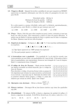Nível 1

129. Viagem a Recife – Quando fui receber a medalha de ouro que conquistei na OBMEP,
     apareceram as seguintes informações nas telas da cabine de passageiros do meu voo
     para Recife:

                                      Velocidade média: 864 km/h
                           Distância do local de partida: 1 222 km
                            Tempo de chegada a Recife: 1h20min

     Se o avião manteve a mesma velocidade, então qual é a distância, aproximadamente,
     em quilômetros, entre Recife e a cidade em que começou meu voo?
      (a) 2 300     (b) 2 400         (c) 2 500      (d) 2 600        (e) 2 700

130. Praça – Maria e João dão uma volta completa na praça, juntos, contando as casas que
     ﬁcam em volta da praça. Eles começaram a contar as casas em pontos diferentes. A
     quinta casa da Maria é a décima segunda do João e a quinta casa do João é a trigésima
     da Maria. Quantas casas há em volta da praça?

131. Sequência de ﬁguras – As ﬁguras △, ♣, ♦, ♠, ♥ e 2 são repetidas indeﬁnidamente
     na sequência
                       △, ♣, ♦, ♠, ♥, 2, △, ♣, ♦, ♠, ♥, 2, . . .
      (a) Que ﬁgura aparecerá na 1 000a posição da sequência?
      (b) Em qual posição aparece o milésimo ♦?

132. A brincadeira com o quadrado – Um quadrado de 1 m de lado foi cortado, com
     cortes paralelos aos seus lados, em quadradinhos de 1 mm de lado. Colocando-se lado a
     lado os quadradinhos, sem superposição, formou-se um retângulo de 1 mm de largura.
     Qual é o comprimento desse retângulo?

133. O código da Arca do Tesouro – Simão precisa descobrir                 5   9   4   9   4   1
     um número escondido na tabela fornecida, que é o código da
                                                                           6   3   7   3   4   8
     Arca do Tesouro.
                                                                           8   2   4   2   5   5
     Para descobrir o código, ele precisa formar todos os grupos de
                                                                           7   4   5   7   5   2
     três algarismos que estejam em casas sucessivas, na horizontal
                                                                           2   7   6   1   2   8
     ou na vertical, e cuja soma seja 14. Retirados da tabela todos
                                                                           5   2   3   6   7   1
     os possíveis números desses grupos, o código é a soma dos
     números que restam na tabela. Qual é esse código?

                                                       (0,2)3 + 1
134. Operações com decimais – Efetue a divisão                    .
                                                        0,2 + 1

135. Fatores inteiros – Decompor 96 em dois fatores inteiros cuja soma dos quadrados
     seja 208.

136. Divisibilidade – No número 6a78b, a denota o algarismo da unidade de milhar e b
     denota o algarismo da unidade. Se 6a78b for divisível por 45, então o valor de a + b é:
      (a) 5;      (b) 6;     (c) 7;       (d) 8;       (e) 9.


20                                      OBMEP 2010
 