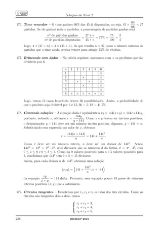 Soluções do Nível 2

                                                                                60
176. Time vencedor – O time ganhou 60% das 45 já disputadas, ou seja, 45 ×          = 27
                                                                                100
     partidas. Se ele ganhar mais n partidas, a porcentagem de partidas ganhas será
                       no de partidas ganhas     27 + n         75   3
                      o de partidas disputadas
                                               =        = 75% =     = .
                    n                            45 + n         100  4
      Logo, 4 × (27 + n) = 3 × (45 + n), do que resulta n = 27 como o número mínimo de
      partidas que o time ainda precisa vencer para atingir 75% de vitórias.

177. Brincando com dados – Na tabela seguinte, marcamos com × os produtos que são
     divisíveis por 6.

                                  ×     1   2   3   4    5   6
                                  1                          ×
                                  2             ×            ×
                                  3         ×       ×        ×
                                  4             ×            ×
                                  5                          ×
                                  6     ×   ×   ×   ×    ×   ×

      Logo, temos 15 casos favoráveis dentre 36 possibilidades. Assim, a probabilidade de
      que o produto seja divisível por 6 é 15/36 = 5/12 = 41,7%.

178. Contando soluções – A equação dada é equivalente a xy = 144(x+y) = 144x+144y,
                                          144y
     portanto, isolando x, obtemos x =          . Como x e y devem ser inteiros positivos,
                                        y − 144
     o denominador y − 144 deve ser um número inteiro positivo, digamos, y − 144 = n.
     Substituindo essa expressão no valor de x, obtemos
                                      144(n + 144)         1442
                                x=                 = 144 +      .
                                           n                n
      Como x deve ser um número inteiro, n deve ser um divisor de 1442 . Sendo
      1442 = 124 = 28 · 34 , seus divisores são os números d da forma d = 2a · 3b , com
      0 ≤ a ≤ 8 e 0 ≤ b ≤ 4. Como há 9 valores possíveis para a e 5 valores possíveis para
      b, concluímos que 1442 tem 9 × 5 = 45 divisores.
      Assim, para cada divisor n de 1442 , obtemos uma solução
                                               1442
                                (x, y) = 144 +      , n + 144
                                                n
                     xy
      da equação          = 144 dada. Portanto, essa equação possui 45 pares de números
                   x+y
      inteiros positivos (x, y) que a satisfazem.

179. Círculos tangentes – Denotemos por r1 , r2 e r3 os raios dos três círculos. Como os
     círculos são tangentes dois a dois, temos
                                          
                                           r1 + r2 = 3,
                                            r1 + r3 = 4,
                                          
                                            r2 + r3 = 5.

236                                    OBMEP 2010
 
