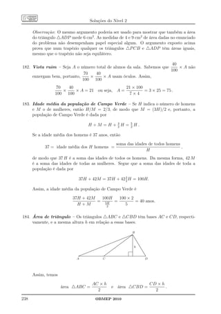 Soluções do Nível 2

      Observação: O mesmo argumento poderia ser usado para mostrar que também a área
      do triângulo △ADP mede 6 cm2 . As medidas de 4 e 9 cm2 de área dadas no enunciado
      do problema não desempenham papel especial algum. O argumento exposto acima
      prova que num trapézio qualquer os triângulos △P CB e △ADP têm áreas iguais,
      mesmo que o trapézio não seja equilátero.

                                                                       40
182. Vista ruim – Seja A o número total de alunos da sala. Sabemos que     × A não
                                                                       100
                              70   40
     enxergam bem, portanto,     ×    × A usam óculos. Assim,
                             100 100
                 70   40                       21 × 100
                    ×    × A = 21 ou seja, A =          = 3 × 25 = 75 .
                 100 100                         7×4

183. Idade média da população de Campo Verde – Se H indica o número de homens
     e M o de mulheres, então H/M = 2/3, de modo que M = (3H)/2 e, portanto, a
     população de Campo Verde é dada por

                                                   H +M =H + 2H = 5H.
                                                             3
                                                                  2

      Se a idade média dos homens é 37 anos, então

                                                                                                                      soma das idades de todos homens
            37 = idade média dos H homens =                                                                                                           ,
                                                                                                                                     H
      de modo que 37 H é a soma das idades de todos os homens. Da mesma forma, 42 M
      é a soma das idades de todas as mulheres. Segue que a soma das idades de toda a
      população é dada por
                                                  3
                             37H + 42M = 37H + 42 2 H = 100H.

      Assim, a idade média da população de Campo Verde é

                          37H + 42M  100H  100 × 2
                                    = 5H =         = 40 anos.
                            H +M       2
                                              5

184. Área de triângulo – Os triângulos △ABC e △CBD têm bases AC e CD, respecti-
     vamente, e a mesma altura h em relação a essas bases.

                                                                                                                                                            B    .
                                                                                                                                                           ........
                                                                                                                                                           ........
                                                                                                                                                              .. .
                                                                                                                                                               .
                                                                                                                                                     ......... . ..
                                                                                                                                                     ......... ...
                                                                                                                                                           . .
                                                                                                                                               ...... ... . ..
                                                                                                                                               ...... .... . ... .
                                                                                                                                         ...... ...
                                                                                                                                        ...... ....              . .
                                                                                                                                                                 . .
                                                                                                                                                                 . .
                                                                                                                           ..... ...... ......
                                                                                                                                ...... .......                   . .
                                                                                                                                                                 . ..
                                                                                                                                                                 .
                                                                                                                          .....                                  . ...
                                                                                                                                                                 .
                                                                                                                    ......
                                                                                                                   ......                   ...
                                                                                                                                           ...                   .
                                                                                                                                                                 .   ..
                                                                                                         ...
                                                                                                          .. ......
                                                                                                            ......                   ......
                                                                                                                                      ....                       .
                                                                                                                                                                 .
                                                                                                                                                                 .
                                                                                                                                                                      ..
                                                                                                                                                                       ..
                                                                                               ..
                                                                                               ..  ......
                                                                                                  ......                        ......
                                                                                                                                 ....                            .
                                                                                                                                                                 .
                                                                                                                                                                 .
                                                                                                                                                                        ..
                                                                                                                                                                         ..
                                                                                                                                                                          ..
                                                                                     ...
                                                                                      .. ......
                                                                                        ......                             . ....
                                                                                                                            ....
                                                                                                                                                                 .
                                                                                                                                                                 .
                                                                                                                                                                 .
                                                                                                                                                                           ..
                                                                                                                                                                            ..
                                                                               ......
                                                                               ......                                 ....
                                                                                                                          .
                                                                                                                       ....                                      . h
                                                                                                                                                                 .
                                                                                                                                                                 .
                                                                                                                                                                             ..
                                                                                                                                                                              ..
                                                                            ...
                                                                             ..
                                                                                                                 ....
                                                                                                                     ..                                          .             ..
                                                                   ...
                                                                    ........
                                                                      ......                                    .
                                                                                                                .....
                                                                                                                                                                 .
                                                                                                                                                                 .
                                                                                                                                                                 .
                                                                                                                                                                 .              ..
                                                                                                                                                                                 ..
                                                           ...
                                                           .. ......
                                                             ......                                        .....
                                                                                                           ....                                                  .
                                                                                                                                                                 .
                                                                                                                                                                 .
                                                                                                                                                                 .
                                                                                                                                                                                  ..
                                                                                                                                                                                   ..
                                                  ...
                                                   ........
                                                     ......                                          ......
                                                                                                      ....                                                       .
                                                                                                                                                                 .
                                                                                                                                                                 .
                                                                                                                                                                 .
                                                                                                                                                                                    ..
                                                                                                                                                                                     ..
                                                                                                                                                                                      ..
                                           ..
                                          .. ......
                                            ......                                             ......
                                                                                                ....                                                             .
                                                                                                                                                                 .
                                                                                                                                                                 .                     ..
                                                                                                                                                                                        ..
                                                                                                                                                                                         ..
                                   . ......
                                    ......                                                 .....
                                                                                           ....
                                                                                                                                                                 .
                                                                                                                                                                 .
                                                                                                                                                                 .
                                                                                                                                                                 .                        ..
                                                                                                                                                                                           ..
                               .....
                             .......................................................................................................................................
                            .......................................................................................................................................
                               ....                                                    ...
                                                                                        ..                                                                       .
                                                                                                                                                                 .
                            A                                                         C                                                                                                   D




      Assim, temos

                                                            AC × h                                                                                                                              CD × h
                     área △ABC =                                                                          e área △CBD =                                                                                .
                                                              2                                                                                                                                   2
238                                                                  OBMEP 2010
 