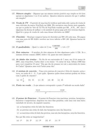 Nível 1

137. Número simples – Digamos que um número inteiro positivo seja simples se ele tiver
     apenas os algarismos 1 ou 2 (ou ambos). Quantos números menores do que 1 milhão
     são simples?

138. Venda de TV – O gerente de uma loja foi veriﬁcar qual tinha sido o preço de venda de
     uma televisão da marca VejoTudo em 2006. Ele encontrou uma fatura meio apagada,
     em que se podia ler “lote de 72 TVs da VejoTudo vendido por R$ _ 6.79_ , 00”, mas o
     algarismo da dezena de milhar e o da unidade do preço pago pelo lote estavam ilegíveis.
     Qual foi o preço de venda de cada uma dessas televisões em 2006?

139. Chocolate – Henrique comprou barras de chocolate por R$ 1,35 cada uma. Ele pagou
     com uma nota de R$ 10,00 e recebeu um troco inferior a R$ 1,00. Quantas barras ele
     comprou?

                                                    6 400 000
140. O quadradinho – Qual é o valor de         em             = 1,6 ×   ?
                                                       400

141. Dois números – O produto de dois números de dois algarismos cada é 1 728. Se o
     máximo divisor comum (MDC) deles é 12, quais são esses números?

142. As idades dos irmãos – No dia de seu aniversário de 7 anos, em 13 de março de
     2007, uma terça-feira, Carlos disse a seu irmão: “A contar de hoje, faltam 2 000 dias
     para você completar 15 anos.” Em que dia da semana vai cair o aniversário do irmão
     de Carlos? Quantos anos terá Carlos nesse dia?

143. A mistura de concreto – Uma certa mistura de concreto é feita de cimento, areia e
     terra, na razão de 1 : 3 : 5 por quilo. Quantos quilos dessa mistura podem ser feitos
     com 5 quilos de cimento?
               1
      (a) 13         (b) 15      (c) 25       (d) 40       (e) 45
               3

144. Ponto na escala – A que número corresponde o ponto P indicado na escala dada?

                              12,44                          12,62
                                          P

145. O pomar do Francisco – O pomar do Francisco tem macieiras, pereiras, laranjeiras,
     limoeiros e tangerineiras, dispostas em cinco ﬁlas paralelas, cada uma com uma única
     variedade de árvores, da seguinte maneira:

      (a) as laranjeiras estão do lado dos limoeiros;
      (b) as pereiras não estão do lado das laranjeiras nem dos limoeiros;
      (c) as macieiras estão do lado das pereiras, mas não das laranjeiras, nem dos limoeiros.

     Em que ﬁla estão as tangerineiras?
      (a) 1a       (b) 2a     (c) 3a      (d) 4a        (e) 5a


                                       OBMEP 2010                                          21
 