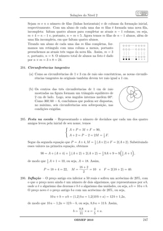 Soluções do Nível 2

     Sejam m e n o número de ﬁlas (linhas horizontais) e de colunas da formação inicial,
     respectivamente. Com um aluno de cada uma das m ﬁlas é formada uma nova ﬁla,
     incompleta: faltam quatro alunos para completar as atuais n − 1 colunas, ou seja,
     m + 4 = n − 1 e, portanto, n = m + 5. Agora temos m ﬁlas de n − 1 alunos, além de
     uma ﬁla incompleta, em que faltam quatro alunos.
     Tirando um aluno de cada uma das m ﬁlas completas, for-          d d d. . . d d d d
     mamos um retângulo com uma coluna a menos, portanto              d d d. . . d d d d
     preenchemos as atuais três vagas da nova ﬁla. Assim, m = 3       . . .
                                                                      . . .      . . . .
                                                                                   .
                                                                                 . . . .
                                                                      . . .      . . .
     e, portanto, n = 8. O número total de alunos na foto é dado      d d d. . . d d d d
                                                                      t t t. . . t t t t
     por n × m = 3 × 8 = 24.

204. Circunferências tangentes
      (a) Como as circunferências de 1 e 3 cm de raio são concêntricas, as novas circunfe-
          rências tangentes às originais também devem ter raio igual a 1 cm.

                                                                                                           ......................
                                                                                                    .........
                                                                                                             ....................
                                                                                                                         ..
                                                                                                                         ... .
                                                                                                   .........
                                                                                                           ..              .. .....
                                                                                               ..... ..
                                                                                              ..... ...                     .. .....
      (b) Os centros das três circunferências de 1 cm de raio
                                                                                                                             ..
                                                                                          .... ..
                                                                                          ....                                ..
                                                                                                                                        ....
                                                                                                                                         ....
                                                                                      ....
                                                                                      ...             .
                                                                                                      .
                                                                                                       .
                                                                                                                   ....
                                                                                                                               .
                                                                                                                               .
                                                                                                                               .
                                                                                                                                             ...
                                                                                                                                              ...
                                                                                                                                                 ..
                                                                                                                                                 .
                                                                                   ...
                                                                                   ..                 .
                                                                                                      .
                                                                                                      .            . ... . .................
                                                                                                                   ..... ..................
                                                                                                                    .
                                                                                                                   . ... ..
                                                                                                                   . ... .
                                                                                                                               .                  ..
                                                                                                                                                   ..
                                                                                 ..
                                                                                ..                     ..          .
          mostradas na ﬁgura formam um triângulo equilátero de
                                                                                                       ..          .       ....
                                                                                                                              ..                    ..
                                                                                                                                                     ..
                                                                              ..
                                                                               .                         ..        . ... ....
                                                                                                                   .
                                                                                                         ... . .........
                                                                                                                   .        .
                                                                                                           ..... . .... . ...
                                                                                                                   .
                                                                                                                             .                         .
                                                                                                                                                      ..
                                                                                                                                                       ..
                                                                            ..                               ............ . .       ...                ..
                                                                                                                                                       .
                                                                            .                                  ............. ....
                                                                                                             ... . ..                 .                ...
                                                                                                                                                       .
                                                                           .
                                                                           .
                                                                           .                              .... . . .. ..... .
                                                                                                          ... . ... ......
                                                                                                                   .        .                          ..
                                                                                                                                                      ..  .
          2 cm de lado. Logo, seus ângulos internos medem 60o .
                                                                          .
                                                                          .
                                                                          .
                                                                          .                             ..
                                                                                                       ..          .
                                                                                                                   . .....
                                                                                                                   . .......
                                                                                                                   .
                                                                                                                             .                       .. .
                                                                                                                                                    .. .
                                                                                                                                                    . .
                                                                          .
                                                                          .                           .
                                                                                                      ..           ...... ................. .
                                                                                                                   ....... .....
                                                                                                                   .
                                                                                                                   ..          . .. ...
                                                                                                                               .                 ... .     .
                                                                                                                                                           .
                                                                          .
                                                                          .
                                                                          .
                                                                          .
                                                                                                      .
                                                                                                      .
                                                                                                      .
                                                                                                      .
                                                                                                                   .           . .....
                                                                                                                               .
                                                                                                                               .
                                                                                                                                                           .
                                                                                                                                                           .
                                                                                                                                                           .
                                                                          .                            ..
                                                                                                       ..                      .                           .
          Como 360/60 = 6, concluímos que podem ser dispostas,
                                                                          .
                                                                          .                                                   .                           ..
                                                                           .
                                                                           .
                                                                           .                             ..
                                                                                                         ...
                                                                                                           ..... ......     ..
                                                                                                                           ..                             .
                                                                                                                                                          .
                                                                           ..
                                                                            .                                .............
                                                                                                                 .....                                   .
                                                                                                                                                         .
                                                                                                                                                         .
                                                                             ..
                                                                             ..                                                                        ..
                                                                                                                                                        .
                                                                               ..                                                                     .
          no máximo, seis circunferências sem sobreposição, nas                                                                                      ..
                                                                                ....                                                                ..
                                                                                  ....                                                             ..
                                                                                                                                                  ..
                                                                                     .....                                                      ..
                                                                                                                                                ..
                                                                                        ...
                                                                                          ....                                               ...
                                                                                                                                            ...
                                                                                           ....                                        ....
                                                                                                                                       ....
          condições exigidas.
                                                                                              .....
                                                                                               .....
                                                                                                   .......
                                                                                                    ........                      .....
                                                                                                                                 .....
                                                                                                           .....................
                                                                                                             ...................




205. Festa na escola – Representando o número de docinhos que cada um dos quatro
     amigos levou pela inicial de seu nome, temos
                                     A + P + M + F = 90,
                                                          1
                                     A + 2 = P − 2 = 2M = 2 F.
                                                 1
     Segue da segunda equação que P = A + 4, M = 2 (A + 2) e F = 2(A + 2). Substituindo
     esses valores na primeira equação, obtemos

              90 = A + (A + 4) + 2 (A + 2) + 2(A + 2) = 1 9A + 9 = 9
                                 1
                                                        2
                                                                                     1
                                                                                     2
                                                                                            A+1 ,
                   1
     de modo que   2
                       A + 1 = 10, ou seja, A = 18. Assim,
                                             18 + 2
                 P = 18 + 4 = 22,      M=           = 10 e F = 2(18 + 2) = 40.
                                                2

206. Inﬂação – O preço antigo era inferior a 50 reais e sofreu um acréscimo de 20%, com
     o que o preço novo ainda é um número de dois algarismos, que representamos por a b,
     onde a é o algarismo das dezenas e b é o algarismo das unidades, ou seja, a b = 10 a + b.
     O preço novo é o preço antigo b a com um acréscimo de 20%, ou seja,
                       10 a + b = a b = (1,2) b a = 1,2(10 b + a) = 12 b + 1,2a,
     de modo que 10 a − 1,2a = 12 b − b, ou seja, 8,8 a = 11 b. Assim,
                                             8,8      4
                                        b=       × a = × a.
                                             11       5
                                         OBMEP 2010                                                                                                            247
 
