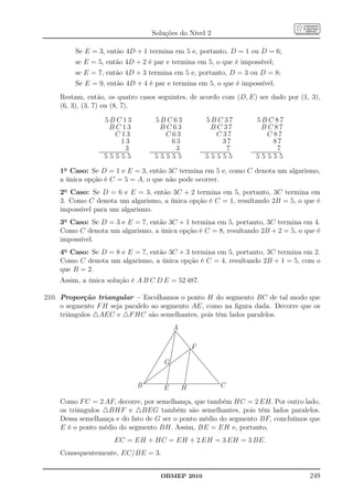 Soluções do Nível 2

         Se E = 3, então 4D + 1 termina em 5 e, portanto, D = 1 ou D = 6;
         se E = 5, então 4D + 2 é par e termina em 5, o que é impossível;
         se E = 7, então 4D + 3 termina em 5 e, portanto, D = 3 ou D = 8;
         Se E = 9, então 4D + 4 é par e termina em 5, o que é impossível.
    Restam, então, os quatro casos seguintes, de acordo com (D, E) ser dado por (1, 3),
    (6, 3), (3, 7) ou (8, 7).

                         5B C 13                                       5B C 63                                       5B C 37                                   5B C 87
                              B C 13                                        B C 63                                        B C 37                                    B C 87
                                     C 13                                          C 63                                          C 37                                      C 87
                                             13                                            63                                            37                                        87
                                                  3
                ......................................
                 ......................................
                                                                                                3
                                                              ......................................
                                                               ......................................
                                                                                                                                              7
                                                                                                            ......................................
                                                                                                             ......................................
                                                                                                                                                                                        7
                                                                                                                                                      ......................................
                                                                                                                                                       ......................................
                        55555                                         55555                                         55555                                     55555

    1o Caso: Se D = 1 e E = 3, então 3C termina em 5 e, como C denota um algarismo,
    a única opção é C = 5 = A, o que não pode ocorrer.
    2o Caso: Se D = 6 e E = 3, então 3C + 2 termina em 5, portanto, 3C termina em
    3. Como C denota um algarismo, a única opção é C = 1, resultando 2B = 5, o que é
    impossível para um algarismo.
    3o Caso: Se D = 3 e E = 7, então 3C + 1 termina em 5, portanto, 3C termina em 4.
    Como C denota um algarismo, a única opção é C = 8, resultando 2B + 2 = 5, o que é
    impossível.
    4o Caso: Se D = 8 e E = 7, então 3C + 3 termina em 5, portanto, 3C termina em 2.
    Como C denota um algarismo, a única opção é C = 4, resultando 2B + 1 = 5, com o
    que B = 2.
    Assim, a única solução é A B C D E = 52 487.

210. Proporção triangular – Escolhamos o ponto H do segmento BC de tal modo que
     o segmento F H seja paralelo ao segmento AE, como na ﬁgura dada. Decorre que os
     triângulos △AEC e △F HC são semelhantes, pois têm lados paralelos.
                                                                                          A

                                                                                                        F

                                                                               G


                                                          B                    E                   H                               C

    Como F C = 2 AF, decorre, por semelhança, que também HC = 2 EH. Por outro lado,
    os triângulos △BHF e △BEG também são semelhantes, pois têm lados paralelos.
    Dessa semelhança e do fato de G ser o ponto médio do segmento BF, concluímos que
    E é o ponto médio do segmento BH. Assim, BE = EH e, portanto,
                                  EC = EH + HC = EH + 2 EH = 3 EH = 3 BE.
    Consequentemente, EC/BE = 3.


                                                                           OBMEP 2010                                                                                                           249
 