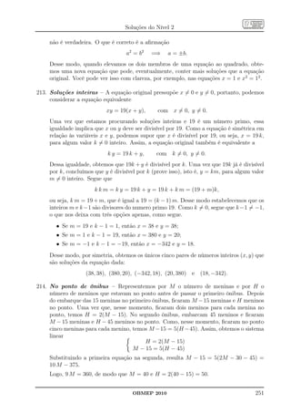 Soluções do Nível 2

    não é verdadeira. O que é correto é a aﬁrmação
                                   a2 = b 2   =⇒    a = ±b.
    Desse modo, quando elevamos os dois membros de uma equação ao quadrado, obte-
    mos uma nova equação que pode, eventualmente, conter mais soluções que a equação
    original. Você pode ver isso com clareza, por exemplo, nas equações x = 1 e x2 = 12 .

213. Soluções inteiras – A equação original pressupõe x = 0 e y = 0, portanto, podemos
     considerar a equação equivalente
                           xy = 19(x + y),      com x = 0, y = 0.
    Uma vez que estamos procurando soluções inteiras e 19 é um número primo, essa
    igualdade implica que x ou y deve ser divisível por 19. Como a equação é simétrica em
    relação às variáveis x e y, podemos supor que x é divisível por 19, ou seja, x = 19 k,
    para algum valor k = 0 inteiro. Assim, a equação original também é equivalente a
                           k y = 19 k + y,     com k = 0, y = 0.
    Dessa igualdade, obtemos que 19k + y é divisível por k. Uma vez que 19k já é divisível
    por k, concluímos que y é divisível por k (prove isso), isto é, y = km, para algum valor
    m = 0 inteiro. Segue que
                      k k m = k y = 19 k + y = 19 k + k m = (19 + m)k,
    ou seja, k m = 19 + m, que é igual a 19 = (k − 1) m. Desse modo estabelecemos que os
    inteiros m e k−1 são divisores do numero primo 19. Como k = 0, segue que k−1 = −1,
    o que nos deixa com três opções apenas, como segue.
       • Se m = 19 e k − 1 = 1, então x = 38 e y = 38;
       • Se m = 1 e k − 1 = 19, então x = 380 e y = 20;
       • Se m = −1 e k − 1 = −19, então x = −342 e y = 18.
    Desse modo, por simetria, obtemos os únicos cinco pares de números inteiros (x, y) que
    são soluções da equação dada:
                  (38, 38), (380, 20), (−342, 18), (20, 380) e (18, −342).

214. No ponto de ônibus – Representemos por M o número de meninas e por H o
     número de meninos que estavam no ponto antes de passar o primeiro ônibus. Depois
     do embarque das 15 meninas no primeiro ônibus, ﬁcaram M − 15 meninas e H meninos
     no ponto. Uma vez que, nesse momento, ﬁcaram dois meninos para cada menina no
     ponto, temos H = 2(M − 15). No segundo ônibus, embarcam 45 meninos e ﬁcaram
     M − 15 meninas e H − 45 meninos no ponto. Como, nesse momento, ﬁcaram no ponto
     cinco meninas para cada menino, temos M −15 = 5(H −45). Assim, obtemos o sistema
     linear
                                         H = 2(M − 15)
                                     M − 15 = 5(H − 45)
    Substituindo a primeira equação na segunda, resulta M − 15 = 5(2M − 30 − 45) =
    10 M − 375.
    Logo, 9 M = 360, de modo que M = 40 e H = 2(40 − 15) = 50.


                                      OBMEP 2010                                        251
 