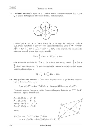Soluções do Nível 2

215. Contorno circular – Sejam A, B, C e D os centros dos quatro círculos e M, N, P e
     Q os pontos de tangência entre esses círculos, conforme ﬁgura.




                                        M      A     Q


                                   B                      D

                                         N            P
                                               C



      Observe que AD = DC = CB = BA = AC = 2a. Logo, os triângulos △ABC e
      △ACD são equiláteros e, por isso, seus ângulos internos são iguais a 60o . Portanto,
                       1                          1
      ABC = 60o = 360o e DAB = 120o = 360o , o que acarreta que os arcos dos
                       6                          3
      contornos internos a esses dois ângulos medem
                               ⌢        1           ⌢  1
                             NM=          × 2π a e M Q= × 2π a
                                        6              3
                                                                               5
      e os contornos externos por B e A, de traçado destacado, medem             × 2π a e
                                                                               6
      2
        × 2π a, respectivamente. Por simetria, segue que o contorno externo da ﬁgura dada
      3
      tem comprimento igual a
                                          5     2
                                   2×       +2×   2π a = 6π a.
                                          6     3

216. Um quadrilátero especial – Como cada diagonal divide o quadrilátero em duas
     regiões de mesma área, temos

               Área (△ABD) = Área (△BCD) e Área (△ABC) = Área (△ACD).

      Denotemos as áreas das quatro regiões determinadas pelas diagonais por X, Y, Z e W,
      conforme a ﬁgura, de modo que

      Área (△ABD)     =   X + W,                                                                                                                                                                                         q      B
                                                                                                                                                                                                                       ........
                                                                                                                                                                                                                      ........
                                                                                                                                                                                                                             .
                                                                                                                                                                                                                            ..
                                                                                                                                                                                                             ........ ....
                                                                                                                                                                                                             ........ ... ..
      Área (△BCD)     =   Y + Z,                                                                                                                           ........
                                                                                                                                                          ........
                                                                                                                                                                     ........
                                                                                                                                                                    ........
                                                                                                                                                                              ........
                                                                                                                                                                             ........
                                                                                                                                                                                        ........
                                                                                                                                                                                       ........
                                                                                                                                                                                                    ........ ...... .
                                                                                                                                                                                                   ........ ...... .

                                                                                                                                                                                                         ...
                                                                                                                                                                                                            ...
                                                                                                                                                                                                            ...
                                                                                                                                                                                                               ...
                                                                                                                                                                                                                  .
                                                                                                                                                                                                                ...        .
                                                                                                                                                                                                                           .
                                                                                                                                                                                                                            .
                                                                                                                                                                                                                            .
                                                                                                                                                                                                                            .
                                                                                                                                                  ........                                              ...               ..
                                                                                                                                                  ........                                            ...
                                                                                                                                                                                                     ...                  .
                                                                                                                                                                                                                          .
                                                                                                                                         ........
                                                                                                                                        ........                                                  ...
      Área (△ABC)         Z +W e
                                                                                                                                                                                                  ...                    .
                      =                                                               q
                                                                                                                                                                                                                         .
                                                                                                                               ........
                                                                                                                              ........                                                        ...
                                                                                                                                                                                              ...                       ..
                                                                                                                     ........
                                                                                                                    ........                                                              ...
                                                                                                                                                                                          ...                           .
                                                                                 A..................................                                                                ...
                                                                                                                                                                                   ...
                                                                                                                                                                                       ...
                                                                                                                                                                                      ...
                                                                                                                                                                                                                      .
                                                                                                                                                                                                                       .
                                                                                                                                                                                                                       .
                                                                                                                                                                                                                       .
                                                                                                                                                                                                                        .
                                                                                     ....
                                                                                      ..
                                                                                     . ....
                                                                                    . .........
                                                                                    . .........
                                                                                                                                           W                                 ...
                                                                                                                                                                            ...
                                                                                                                                                                                ...
                                                                                                                                                                               ...                                   .
                                                                                                                                                                                                                      .
                                                                                                                                                                                                                      .

      Área (△ADC)                                                                                                                                                         ...                                        .
                                                                                                                                                                         ...
                      =   X + Y.                                                    .                   .....                                                                                                       ..
                                                                                   .
                                                                                   .
                                                                                   .                         .....
                                                                                                                 .....                                              ......
                                                                                                                                                                      ...                                          ..
                                                                                                                                                                                                                    .
                                                                                  .
                                                                                  .                                  .....
                                                                                                                        .....                                     ...
                                                                                                                                                                ...                                                .
                                                                                                                                                                                                                   .
                                                                                 ..                                        .....
                                                                                                                              .....                            ...
                                                                                                                                                             ...                                                  .
                                                                                                                                                                                                                  .
                                                                                 .                                               .....                     ...                                                    .
                                                                               .
                                                                                .
                                                                                .
                                                                                .
                                                                                 .                                                  .....
                                                                                                                                          ..... ......
                                                                                                                                       .....
                                                                                                                                            ..... ......
                                                                                                                                               ...... E
                                                                                                                                                         ...                            Z                       .
                                                                                                                                                                                                                .
                                                                                                                                                                                                                 .
                                                                                                                                                                                                                 .
                                                                                                                                                                                                                 .
                                                                               .                                                                  .....                                                        .
                                                                             ..                                                                 .. ........
                                                                                                                                                ..
                                                                                                                                             ... .........
                                                                                                                                                                                                               .
                                                                                                                                                                                                               .
                                                                             .                                                               ...                                                              .
      Assim,
                                                                                                                                                            .....
                                                                           .
                                                                            .
                                                                            .
                                                                            .
                                                                             .
                                                                                                         X                         ...
                                                                                                                                      ...
                                                                                                                                      ...
                                                                                                                                          ...
                                                                                                                                          ...                    .....
                                                                                                                                                                  .....
                                                                                                                                                                       .....
                                                                                                                                                                        .....
                                                                                                                                                                                                             .
                                                                                                                                                                                                             .
                                                                                                                                                                                                             .
                                                                                                                                                                                                              .
                                                                                                                                                                                                              .
                                                                          ..                                                       ...                                      .....
                                                                                                                                                                             .....                          .
                                                                                                                                                                                                            .

                                                                                                                                                                                                 q
                                                                          .
                                                                          .                                                     ...
                                                                                                                                ...                                               .....
                                                                                                                                                                                   .....                   .
                                                                                                                                                                                                           .
                                                                         .
                                                                         .                                                  ...
                                                                                                                            ...                                                         .....             ..
                                                                        ..                                               ...
                                                                                                                         ...                                                             .....
                                                                                                                                                                                               ..... .    .
                                                                                                                                                                                                          .
                                                                        .
                                                                        .                                             ...
                                                                                                                     ...                                                                        ..... .
                                                                       .                                          ...
                                                                                                                 ...                                                                                 ....
                                                                                                                                                                                                      ...
                                                                     .
                                                                      .
                                                                      .
                                                                      .
                                                                       .
                                                                       .
                                                                                                   ..
                                                                                                    .  ...
                                                                                                      ...
                                                                                                            ...
                                                                                                           ...                               Y                               ....
                                                                                                                                                                            ....  ........
                                                                                                                                                                                 ........
                                                                                                                                                                                             ........
                                                                                                                                                                                            ........
                                                                                                                                                                                                       .
                                                                                                                                                                                                           C
                                                                     .
                                                                     .                         ...
                                                                                              ...                                                                   ........
                                                                                                                                                                   ........
                                                                    .
                                                                    .                      ...
                                                                                          ...                                                             ........
                                                                                                                                                         ........
                                                                   ..                   ...
                                                                                       ...                                                       ........
                                                                                                                                                 ........
                                                                                     ...                                                ........
                                                                                                                                       ........
      Z − X = Área (△ABC) − Área (△ABD)
                                                                   .
                                                                   .                ...                                           .....
                                                                  .
                                                                  .              ...
                                                                               ...
                                                                                  ..                                         ........
                                                                                                                        ........
                                                                  .           ...                         ........ ........

                                                              q
                                                                 .
                                                                 .         ...
                                                                          ...                      ........
                                                                . .. ...............
                                                                 .
                                                                . ...
                                                                . ...                  ........
                                                               . ... .......
                                                               .................
                                                              ..............
                                                               . ...
                                                              ..... .
               = Área (△ACD) − Área (△BCD) = X − Z            D



252                                      OBMEP 2010
 