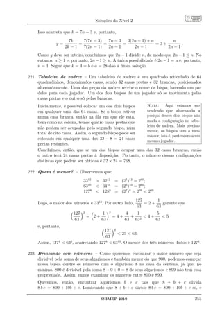 Soluções do Nível 2

     Isso acarreta que k = 7n − 3 e, portanto,
                      7k     7(7n − 3)   7n − 3   3(2n − 1) + n       n
              y=           =           =        =               =3+        .
                    2k − 1   7(2n − 1)   2n − 1      2n − 1         2n − 1
     Como y deve ser inteiro, concluímos que 2n − 1 divide n, de modo que 2n − 1 ≤ n. No
     entanto, n ≥ 1 e, portanto, 2n − 1 ≥ n. A única possibilidade é 2n − 1 = n e, portanto,
     n = 1. Segue que k = 4 = b e a = 28 dão a única solução.

221. Tabuleiro de xadrez – Um tabuleiro de xadrez é um quadrado reticulado de 64
     quadradinhos, denominados casas, sendo 32 casas pretas e 32 brancas, posicionados
     alternadamente. Uma das peças do xadrez recebe o nome de bispo, havendo um par
     deles para cada jogador. Um dos dois bispos de um jogador só se movimenta pelas
     casas pretas e o outro só pelas brancas.
     Inicialmente, é possível colocar um dos dois bispos        Nota:      Aqui estamos en-
     em qualquer uma das 64 casas. Se o bispo estiver           tendendo que alternando a
     numa casa branca, então na ﬁla em que ele está,            posição desses dois bispos não
     bem como na coluna, temos quatro casas pretas que          muda a conﬁguração no tabu-
                                                                leiro de xadrez. Mais precisa-
     não podem ser ocupadas pelo segundo bispo, num
                                                                mente, os bispos têm a mes-
     total de oito casas. Assim, o segundo bispo pode ser
                                                                ma cor, isto é, pertencem a um
     colocado em qualquer uma das 32 − 8 = 24 casas
                                                                mesmo jogador.
     pretas restantes.
     Concluímos, então, que se um dos bispos ocupar uma        das 32 casas brancas, então
     o outro terá 24 casas pretas à disposição. Portanto, o    número dessas conﬁgurações
     distintas que podem ser obtidas é 32 × 24 = 768.

222. Quem é menor? – Observemos que:
                              3312  3212 = (25 )12 = 260 ;
                              6310  6410 = (26 )10 = 260 ;
                              1278  1288 = (27 )8 = 256  260 .
                                                           127     1
     Logo, o maior dos números é 3312 . Por outro lado,        =2+    garante que
                                                           63      63
                        127   2          1    2          4   1     5
                                  = 2+            =4+      + 2 4+    5
                        63               63             63 63      63
     e, portanto,
                                        127 4
                                               25  63.
                                        63
     Assim, 1274  635 , acarretando 1278  6310 . O menor dos três números dados é 1278 .

223. Brincando com números – Como queremos encontrar o maior número que seja
     divisível pela soma de seus algarismos e também menor do que 900, podemos começar
     nossa busca dentre os números com o algarismo 8 na casa da centena, já que, no
     mínimo, 800 é divisível pela soma 8 + 0 + 0 = 8 de seus algarismos e 899 não tem essa
     propriedade. Assim, vamos examinar os números entre 800 e 899.
     Queremos, então, encontrar algarismos b e c tais que 8 + b + c divida
     8 b c = 800 + 10b + c. Lembrando que 8 + b + c divide 8 b c = 800 + 10b + c se, e

                                         OBMEP 2010                                        255
 