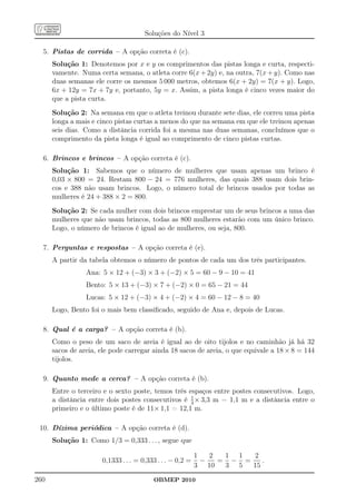 Soluções do Nível 3

  5. Pistas de corrida – A opção correta é (c).
      Solução 1: Denotemos por x e y os comprimentos das pistas longa e curta, respecti-
      vamente. Numa certa semana, o atleta corre 6(x + 2y) e, na outra, 7(x + y). Como nas
      duas semanas ele corre os mesmos 5 000 metros, obtemos 6(x + 2y) = 7(x + y). Logo,
      6x + 12y = 7x + 7y e, portanto, 5y = x. Assim, a pista longa é cinco vezes maior do
      que a pista curta.
      Solução 2: Na semana em que o atleta treinou durante sete dias, ele correu uma pista
      longa a mais e cinco pistas curtas a menos do que na semana em que ele treinou apenas
      seis dias. Como a distância corrida foi a mesma nas duas semanas, concluímos que o
      comprimento da pista longa é igual ao comprimento de cinco pistas curtas.

  6. Brincos e brincos – A opção correta é (c).
      Solução 1: Sabemos que o número de mulheres que usam apenas um brinco é
      0,03 × 800 = 24. Restam 800 − 24 = 776 mulheres, das quais 388 usam dois brin-
      cos e 388 não usam brincos. Logo, o número total de brincos usados por todas as
      mulheres é 24 + 388 × 2 = 800.
      Solução 2: Se cada mulher com dois brincos emprestar um de seus brincos a uma das
      mulheres que não usam brincos, todas as 800 mulheres estarão com um único brinco.
      Logo, o número de brincos é igual ao de mulheres, ou seja, 800.

  7. Perguntas e respostas – A opção correta é (e).
      A partir da tabela obtemos o número de pontos de cada um dos três participantes.
                 Ana: 5 × 12 + (−3) × 3 + (−2) × 5 = 60 − 9 − 10 = 41
                 Bento: 5 × 13 + (−3) × 7 + (−2) × 0 = 65 − 21 = 44
                 Lucas: 5 × 12 + (−3) × 4 + (−2) × 4 = 60 − 12 − 8 = 40
      Logo, Bento foi o mais bem classiﬁcado, seguido de Ana e, depois de Lucas.

  8. Qual é a carga? – A opção correta é (b).
      Como o peso de um saco de areia é igual ao de oito tijolos e no caminhão já há 32
      sacos de areia, ele pode carregar ainda 18 sacos de areia, o que equivale a 18 × 8 = 144
      tijolos.

  9. Quanto mede a cerca? – A opção correta é (b).
      Entre o terceiro e o sexto poste, temos três espaços entre postes consecutivos. Logo,
                                                    1
      a distância entre dois postes consecutivos é 3 × 3,3 m = 1,1 m e a distância entre o
      primeiro e o último poste é de 11× 1,1 = 12,1 m.

 10. Dízima periódica – A opção correta é (d).
      Solução 1: Como 1/3 = 0,333 . . . , segue que

                                                           1   2  1 1  2
                      0,1333 . . . = 0,333 . . . − 0,2 =     −   = − =    .
                                                           3 10   3 5  15
260                                      OBMEP 2010
 