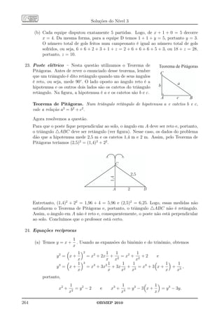 Soluções do Nível 3

      (b) Cada equipe disputou exatamente 5 partidas. Logo, de x + 1 + 0 = 5 decorre
          x = 4. Da mesma forma, para a equipe D temos 1 + 1 + y = 5, portanto y = 3.
          O número total de gols feitos num campeonato é igual ao número total de gols
          sofridos, ou seja, 6 + 6 + 2 + 3 + 1 + z = 2 + 6 + 6 + 6 + 5 + 3, ou 18 + z = 28,
          portanto, z = 10.

 23. Poste elétrico – Nesta questão utilizamos o Teorema de                Teorema de Pitágoras
     Pitágoras. Antes de rever o enunciado desse teorema, lembre
                                                                            C
     que um triângulo é dito retângulo quando um de seus ângulos
     é reto, ou seja, mede 90◦ . O lado oposto ao ângulo reto é a                    a
     hipotenusa e os outros dois lados são os catetos do triângulo         b
     retângulo. Na ﬁgura, a hipotenusa é a e os catetos são b e c.
                                                                A       c      B
      Teorema de Pitágoras. Num triângulo retângulo de hipotenusa a e catetos b e c,
      vale a relação a2 = b2 + c2 .

      Agora resolvemos a questão.
      Para que o poste ﬁque perpendicular ao solo, o ângulo em A deve ser reto e, portanto,
      o triângulo △ABC deve ser retângulo (ver ﬁgura). Nesse caso, os dados do problema
      dão que a hipotenusa mede 2,5 m e os catetos 1,4 m e 2 m. Assim, pelo Teorema de
      Pitágoras teríamos (2,5)2 = (1,4)2 + 22 .



                                                     C

                                                                2,5
                                               1,4




                                                A           2         B


      Entretanto, (1,4)2 + 22 = 1,96 + 4 = 5,96 e (2,5)2 = 6,25. Logo, essas medidas não
      satisfazem o Teorema de Pitágoras e, portanto, o triângulo △ABC não é retângulo.
      Assim, o ângulo em A não é reto e, consequentemente, o poste não está perpendicular
      ao solo. Concluímos que o professor está certo.

 24. Equações recíprocas
                           1
      (a) Temos y = x +      . Usando as expansões do binômio e do trinômio, obtemos
                           x
                           1     2            1   1        1
                  y2 = x +           = x2 + 2x + 2 = x2 + 2 + 2     e
                           x                  x x          x
                           1     3             1     1   1              1   1
                  y3 = x +           = x3 + 3x2 + 3x 2 + 3 = x3 + 3 x +   + 3,
                           x                   x    x   x               x  x
          portanto,
                          1                              1                1
                   x2 +      = y2 − 2     e     x3 +         = y3 − 3 x +   = y 3 − 3y.
                          x2                             x 3              x

264                                      OBMEP 2010
 
