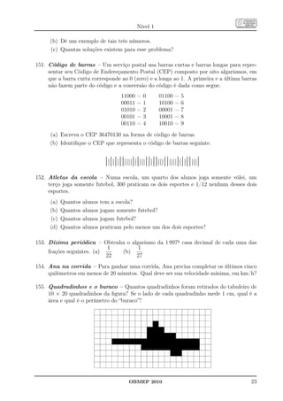 Nível 1

      (b) Dê um exemplo de tais três números.
      (c) Quantas soluções existem para esse problema?

151. Código de barras – Um serviço postal usa barras curtas e barras longas para repre-
     sentar seu Código de Endereçamento Postal (CEP) composto por oito algarismos, em
     que a barra curta corresponde ao 0 (zero) e a longa ao 1. A primeira e a última barras
     não fazem parte do código e a conversão do código é dada como segue.
                                        11000   =   0     01100   =   5
                                        00011   =   1     10100   =   6
                                        01010   =   2     00001   =   7
                                        00101   =   3     10001   =   8
                                        00110   =   4     10010   =   9
      (a) Escreva o CEP 36470130 na forma de código de barras.
      (b) Identiﬁque o CEP que representa o código de barras seguinte.


                                 ||||||||||||||||||||||||||||||||||||||||||
152. Atletas da escola – Numa escola, um quarto dos alunos joga somente vôlei, um
     terço joga somente futebol, 300 praticam os dois esportes e 1/12 nenhum desses dois
     esportes.
      (a)   Quantos   alunos   tem a escola?
      (b)   Quantos   alunos   jogam somente futebol?
      (c)   Quantos   alunos   jogam futebol?
      (d)   Quantos   alunos   praticam pelo menos um dos dois esportes?

153. Dízima periódica – Obtenha o algarismo da 1 997a casa decimal de cada uma das
                            1        1
     frações seguintes. (a)    (b)
                            22      27
154. Ana na corrida – Para ganhar uma corrida, Ana precisa completar os últimos cinco
     quilômetros em menos de 20 minutos. Qual deve ser sua velocidade mínima, em km/h?

155. Quadradinhos e o buraco – Quantos quadradinhos foram retirados do tabuleiro de
     10 × 20 quadradinhos da ﬁgura? Se o lado de cada quadradinho mede 1 cm, qual é a
     área e qual é o perímetro do “buraco”?




                                           OBMEP 2010                                   23
 