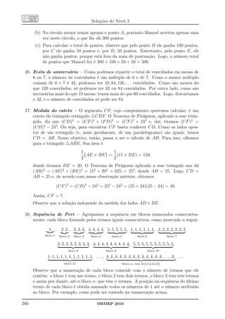 Soluções do Nível 3

      (b) No círculo menor temos apenas o ponto A, portanto Manoel acertou apenas uma
          vez neste círculo, o que lhe dá 300 pontos.
       (c) Para calcular o total de pontos, observe que pelo ponto B ele ganha 100 pontos,
           por C ele ganha 50 pontos e, por D, 50 pontos. Entretanto, pelo ponto E, ele
           não ganha pontos, porque está fora da zona de pontuação. Logo, o número total
           de pontos que Manoel fez é 300 + 100 + 50 + 50 = 500.

 26. Festa de aniversário – Como podemos repartir o total de convidados em mesas de
     6 ou 7, o número de convidados é um múltiplo de 6 e de 7. Como o menor múltiplo
     comum de 6 e 7 é 42, podemos ter 42, 84, 126, . . . convidados. Como são menos do
     que 120 convidados, só podemos ter 42 ou 84 convidados. Por outro lado, como são
     necessárias mais do que 10 mesas, temos mais do que 60 convidados. Logo, descartamos
     o 42, e o número de convidados só pode ser 84.

 27. Medida do cateto – O segmento CF, cujo comprimento queremos calcular, é um
     cateto do triângulo retângulo △CDF. O Teorema de Pitágoras, aplicado a esse triân-
     gulo, diz que (CD)2 = (CF )2 + (F D)2 = (CF )2 + 242 e, daí, tiramos (CF )2 =
     (CD)2 − 242 . Ou seja, para encontrar CF basta conhecer CD. Como os lados opos-
     tos de um retângulo (e, mais geralmente, de um paralelogramo) são iguais, temos
     CD = AB. Nosso objetivo, então, passa a ser o cálculo de AB. Para isso, olhemos
     para o triângulo △ABE. Sua área é
                                       1          1
                                         AE × BE = (15 × BE) = 150,
                                       2          2
      donde tiramos BE = 20. O Teorema de Pitágoras aplicado a esse triângulo nos dá
      (AB)2 = (AE)2 + (BE)2 = 152 + 202 = 625 = 252 , donde AB = 25. Logo, CD =
      AB = 25 e, de acordo com nossa observação anterior, obtemos

                      (CF )2 = (CD)2 − 242 = 252 − 242 = (25 + 24)(25 − 24) = 49.

      Assim, CF = 7.
      Observe que a solução independe da medida dos lados AD e BE.

 28. Sequência de Peri – Agrupamos a sequência em blocos numerados consecutiva-
     mente, cada bloco formado pelos termos iguais consecutivos, como mostrado a seguir.

              1 ,       2, 2 , 3, 3, 3, 4, 4, 4, 4, 5, 5, 5, 5, 5, 1, 1, 1, 1, 1, 1, 2, 2, 2, 2, 2, 2, 2,
            bloco 1    bloco 2   bloco 3    bloco 4        bloco 5             bloco 6              bloco 7

                      3, 3, 3, 3, 3, 3, 3, 3, 4, 4, 4, 4, 4, 4, 4, 4, 4, 5, 5, 5, 5, 5, 5, 5, 5, 5, 5,
                             bloco 8                   bloco 9                           bloco 10

             1, 1, 1, 1, 1, 1, 1, 1, 1, 1, 1, . . . , k, k, k, k, k, k, k, k, k, k, k, k, k, . . . , k, . . .
                          bloco 11                                   bloco n, com k∈{1,2,3,4,5}

      Observe que a numeração de cada bloco coincide com o número de termos que ele
      contém: o bloco 1 tem um termo, o bloco 2 tem dois termos, o bloco 3 tem três termos
      e assim por diante, até o bloco n, que tem n termos. A posição na sequência do último
      termo de cada bloco é obtida somando todos os números de 1 até o número atribuído
      ao bloco. Por exemplo, como pode ser contado na enumeração acima,

266                                              OBMEP 2010
 