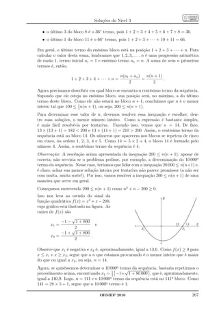 Soluções do Nível 3

  • o último 3 do bloco 8 é o 36◦ termo, pois 1 + 2 + 3 + 4 + 5 + 6 + 7 + 8 = 36.
  • o último 1 do bloco 11 é o 66◦ termo, pois 1 + 2 + 3 + · · · + 10 + 11 = 66.

Em geral, o último termo do enésimo bloco está na posição 1 + 2 + 3 + · · · + n. Para
calcular o valor desta soma, lembramos que 1, 2, 3, . . . , n é uma progressão aritmética
de razão 1, termo inicial a1 = 1 e enésimo termo an = n. A soma de seus n primeiros
termos é, então,

                                              n(a1 + an )   n(n + 1)
                  1 + 2 + 3 + 4 + ··· + n =               =          .
                                                   2           2
Agora precisamos descobrir em qual bloco se encontra o centésimo termo da sequência.
Supondo que ele esteja no enésimo bloco, sua posição será, no máximo, a do último
termo deste bloco. Como ele não estará no bloco n + 1, concluímos que n é o menor
                      1
inteiro tal que 100 ≤ 2 n(n + 1), ou seja, 200 ≤ n(n + 1).
Para determinar esse valor de n, devemos resolver essa inequação e escolher, den-
tre suas soluções, o menor número inteiro. Como a expressão é bastante simples,
é mais fácil resolvê-la por tentativa. Fazendo isso, vemos que n = 14. De fato,
13 × (13 + 1) = 182  200 e 14 × (14 + 1) = 210  200. Assim, o centésimo termo da
sequência está no bloco 14. Os números que aparecem nos blocos se repetem de cinco
em cinco, na ordem 1, 2, 3, 4 e 5. Como 14 = 5 × 2 + 4, o bloco 14 é formado pelo
número 4. Assim, o centésimo termo da sequência é 4.
Observação: A resolução acima apresentada da inequação 200 ≤ n(n + 1), apesar de
correta, não serviria se o problema pedisse, por exemplo, a determinação do 10 000o
termo da sequência. Nesse caso, teríamos que lidar com a inequação 20 000 ≤ n(n+1) e,
é claro, achar sua menor solução inteira por tentativa não parece promissor (a não ser
com muita, muita sorte!). Por isso, vamos resolver a inequação 200 ≤ n(n + 1) de uma
maneira que serve em geral.
Começamos escrevendo 200 ≤ n(n + 1) como n2 + n − 200 ≥ 0.
Isso nos leva ao estudo do sinal da                                 y
função quadrática f (x) = x2 + x − 200,
cujo gráﬁco está ilustrado na ﬁgura. As
raízes de f (x) são
                    √
              −1 − 1 + 800
        x1 =                    e                                           13        14    x
                    √2                                   x2                      x1
              −1 + 1 + 800
        x2 =                  .
                     2

Observe que x1 é negativa e x2 é, aproximadamente, igual a 13,6. Como f (x) ≥ 0 para
x ≤ x1 e x ≥ x2 , segue que o n que estamos procurando é o menor inteiro que é maior
do que ou igual a x2 , ou seja, n = 14.
Agora, se quiséssemos determinar o 10 000o termo da sequência, bastaria repetirmos o
                                               √
                                        1
procedimento acima, encontrando x2 = 2 −1+ 1 + 80 000 , que é, aproximadamente,
igual a 140,9. Logo, n = 141 e o 10 000o termo da sequência está no 141o bloco. Como
141 = 28 × 5 + 1, segue que o 10 000o termo é 1.

                                  OBMEP 2010                                               267
 