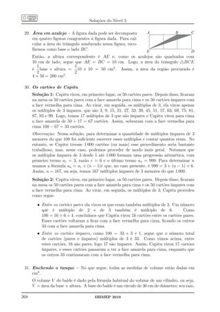 Soluções do Nível 3

 29. Área em azulejo – A ﬁgura dada pode ser decomposta             A              B        C
     em quatro ﬁguras congruentes à ﬁgura dada. Para cal-
     cular a área do triângulo sombreado nessa ﬁgura, esco-
     lhemos como base o lado BC.                          E                   D
      Então, a altura correspondente é AE e, como os azulejos são quadrados com
      10 cm de lado, segue que AE = BC = 10 cm. Logo, a área do triângulo △BCE
        1                  1
      é base × altura = 10 × 10 = 50 cm2 . Assim, a área da região procurada é
        2                  2
      4 × 50 = 200 cm2 .

 30. Os cartões de Capitu
      Solução 1: Capitu virou, em primeiro lugar, os 50 cartões pares. Depois disso, ﬁcaram
      na mesa os 50 cartões pares com a face amarela para cima e os 50 cartões ímpares com
      a face vermelha para cima. Ao virar, em seguida, os múltiplos de 3, ela virou apenas
      os múltiplos de 3 ímpares, que são 3, 9, 15, 21, 27, 33, 39, 45, 51, 57, 63, 69, 75, 81,
      87, 93 e 99. Logo, temos 17 múltiplos de 3 que são ímpares e Capitu virou para cima
      a face amarela de 50 + 17 = 67 cartões. Assim, sobraram com a face vermelha para
      cima 100 − 67 = 33 cartões.
      Observação: Nessa solução, para determinar a quantidade de múltiplos ímpares de 3
      menores do que 100 foi suﬁciente escrever esses múltiplos e contar quantos eram. No
      entanto, se Capitu tivesse 1 000 cartões (ou mais) esse procedimento seria bastante
      trabalhoso, mas, nesse caso, podemos proceder de modo mais geral. Notamos que
      os múltiplos ímpares de 3 desde 1 até 1 000 formam uma progressão aritmética, com
      primeiro termo a1 = 3, razão r = 6 e o último termo an = 999. Para determinar n
      usamos a fórmula an = a1 + (n − 1)r que, no caso presente, é 999 = 3 + (n − 1) × 6.
      Assim, n = 167, ou seja, temos 167 múltiplos ímpares de 3 menores do que 1 000.
      Solução 2: Capitu virou, em primeiro lugar, os 50 cartões pares. Depois disso, ﬁcaram
      na mesa os 50 cartões pares com a face amarela para cima e os 50 cartões ímpares com
      a face vermelha para cima. Ao virar, em seguida, os múltiplos de 3, Capitu procedeu
      como segue.

        • Entre os cartões pares ela virou os que eram também múltiplos de 3. Um número
          que é múltiplo de 2 e de 3 também é múltiplo de 6.                        Como
          100 = 16 × 6 + 4, concluímos que Capitu virou 16 cartões entre os cartões pares.
          Esses cartões voltaram a ﬁcar com a face vermelha para cima, ﬁcando os outros
          34 com a face amarela para cima.
        • Entre os cartões ímpares, como 100 = 33 × 3 + 1, segue que o número total
          de cartões (pares e ímpares) múltiplos de 3 é 33. Como vimos acima, entre
          estes cartões, 16 são pares, logo 17 são ímpares. Assim, Capitu virou 17 cartões
          ímpares, e esses cartões passaram a ter a face amarela para cima, enquanto que
          os outros 33 continuaram com a face vermelha para cima.

 31. Enchendo o tanque – No que segue, todas as medidas de volume estão dadas em
     cm3 .
      O volume V do balde é dado pela fórmula habitual do volume de um cilindro, ou seja,
      V = área da base × altura. A base do balde é um círculo de 30 cm de diâmetro; seu raio,

268                                     OBMEP 2010
 