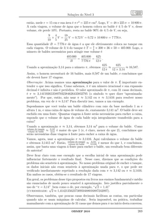Soluções do Nível 3

então, mede r = 15 cm e sua área é π r2 = 225 π cm2 . Logo, V = 48 × 225 π = 10 800 π.
A cada viagem, o volume de água que o homem coloca no balde é 4/5 de V e, desse
volume, ele perde 10%. Portanto, resta no balde 90% de 4/5 de V, ou seja,
               9    4      18
                 × V =        V = 0,72 V = 0,72 × 10 800 π = 7 776 π.
              10 5         25
Essa quantidade B = 7 776 π de água é a que ele efetivamente coloca no tanque em
cada viagem. O volume de 3/4 do tanque é T = 3 × 300 × 36 × 50 = 405 000. Logo, o
                                                 4
número de baldes necessários para atingir esse volume é
                             405 000   405 000   625
                                     =         =      .
                               B       7 776 π   12 π
                                                      625       625
Usando a aproximação 3,14 para o número π, obtemos         ≈           ≈ 16,587.
                                                      12 π   12 × 3,14
Assim, o homem necessitará de 16 baldes, mais 0,587 de um balde, e concluímos que
ele deverá fazer 17 viagens.
Observação: Acima usamos uma aproximação para o valor de π. É importante en-
tender o que isso signiﬁca. Como sabemos, π é um número irracional e sua expansão
decimal é inﬁnita e não é periódica. O valor aproximado de π, com 31 casas decimais,
é π ≈ 3,1415926535897932384626433832795 (o símbolo ≈ quer dizer “aproximada-
mente”). Por que, então, não usar π ≈ 3,142 ou π ≈ 3,1416 para resolver nosso
problema, em vez de π ≈ 3,14? Para discutir isso, vamos a um exemplo.
Suponhamos que você tenha um balde cilíndrico com raio da base medindo 1 m e
altura 1 m, e uma caixa de água de volume de, exatamente 3,141 m3 . O balde deve ser
enchido em uma fonte. Quantas viagens à fonte serão necessárias para encher a caixa,
supondo que o volume de água de cada balde seja integralmente transferido para a
caixa?
Usando a aproximação π ≈ 3,14, obtemos 3,14 m3 para o volume do balde. Como
volume do tanque
 volume do balde
                 ≈ 3,141 é maior do que 1 (e, é claro, menor do que 2), concluímos que
                   3,14
serão necessárias duas viagens à fonte para encher a caixa de água.
Vamos, agora, usar a aproximação π ≈ 3,1416. Aqui calculamos o volume do balde
e obtemos 3,1415 m3 . Então, volume do tanque ≈ 3,1416 é menor do que 1, e concluímos,
                              volume do balde
                                                 3,141

assim, que basta uma viagem à fonte para encher o balde, um resultado bem diferente
do anterior!
Deve ﬁcar claro com esse exemplo que a escolha inicial de uma aproximação pode
inﬂuenciar fortemente o resultado ﬁnal. Nesse caso, dizemos que as condições do
problema são sensíveis à aproximação. No nosso problema original de encher o tanque,
os dados iniciais não eram sensíveis à aproximação usada para π, o que pode ser
veriﬁcado imediatamente repetindo a resolução dada com π ≈ 3,142 ou π ≈ 3,1416.
Em ambos os casos, obtém-se o resultado de 17 viagens.
Em geral, os problemas desse tipo propostos em livros nos ensinos fundamental e médio
são enunciados de modo pouco sensível à aproximação. Isto justiﬁca parcialmente o
                                                  √
uso de “π = 3,14” bem como o de, por exemplo, “ 2 = 1,41”
                √
(curiosidade: 2 ≈ 1,4142135623730950488016887242097).
Observamos, também, que poucas casas decimais facilitam as contas, em particular
quando não se usam máquinas de calcular. Seria impossível, na prática, trabalhar
manualmente com a aproximação de 31 casas que demos para π no início desta conversa.

                                 OBMEP 2010                                       269
 