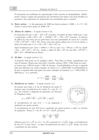 Soluções do Nível 3

      O tratamento de problemas de aproximação é feito através de desigualdades. Infeliz-
      mente, tempo e espaço não permitem que abordemos esse tópico com mais detalhes no
      momento, mas esperamos ter despertado sua curiosidade para o assunto.

 32. Fator primo – A decomposição de 2 006 em fatores primos é 2 006 = 2 × 17 × 59.
     Assim, o maior fator primo de 2 006 é 59.

 33. Altura de salário – A opção correta é (d).
      O enunciado diz que 1 real = 275 ×107 cruzados. O salário de João é 640 reais, o que
      é equivalente a 640 × 275 × 107 = 176 000 × 107 = 176 × 1010 cruzados. O número
      de pilhas de cem notas que se pode fazer com essa quantidade de notas de 1 cruzado
      é 176 × 1010 /102 = 176 × 108 . Como cada uma destas pilhas tem 1,5 cm de altura, a
      altura de todas elas é 1,5 × 176 × 108 = 264 × 108 cm.
      Agora lembramos que 1 km = 1 000 m = 103 m e que 1 m = 100 cm = 102 cm, donde
      1 km = 103 × 102 = 105 cm. Assim, a pilha de 264 × 108 cm tem 264 × 108 /105 =
      264 × 103 = 264 000 km de altura.

 34. Só bala – A opção correta é (c).
      A primeira bala pode ser de qualquer sabor. Para ﬁxar as ideias, suponhamos que
      seja de banana. Depois que essa bala é retirada, sobram 1 002 + 1 001 balas na caixa –
      no nosso caso, 1 002 de maçã e 1 001 de banana. A probabilidade q de que a segunda
      bala seja diferente (no nosso exemplo, de maçã) é q = 1 002/2 003. A probabilidade p
      de que a segunda bala seja igual (no nosso exemplo, de banana) é p = 1 001/2 003. A
      diferença q − p é, portanto,
                                         1 002 1 001     1
                                 q−p=         −      =       .
                                         2 003 2 003   2 003

 35. Distância ao centro – A opção correta é (e).
      Os pontos que estão a 6 cm de distância do ponto P
      formam uma circunferência de centro P e raio R = 6
      cm. Se d denota a diagonal do quadrado, do Teorema                     L/2 R
      de Pitágoras temos                                                             D/2
                   √           √             √
              d = 102 + 102 = 2 × 102 = 10 2 .

      A circunferência de raio L/2 = 5 cm tangencia o
      quadrado em quatro pontos.
      A circunferência de raio D/2 toca o quadrado em quatro pontos, a saber, os vértices
                                                 √
      do quadrado. Temos L = 10, R = 6 e D = 10 2 , portanto
                                                    √
                                       5  6 5 2.
                                       L/2     R      D/2

                         √                √                     √
      (Observe que 1,2  2 , 5×1,2  5× 2 e, portanto, 6  5 2 ). Logo, a circunferência
                                                                       √
      de raio R = 6 está “entre” as duas circunferências de raios 5 e 5 2 . Assim, ela corta
      o quadrado em oito pontos.


270                                    OBMEP 2010
 