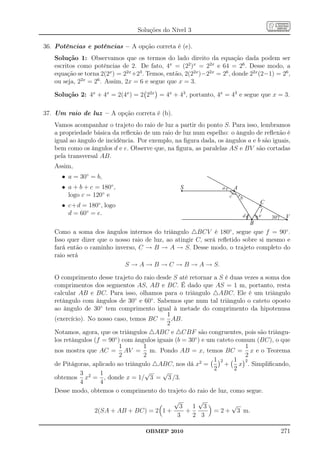 Soluções do Nível 3

36. Potências e potências – A opção correta é (e).
   Solução 1: Observamos que os termos do lado direito da equação dada podem ser
   escritos como potências de 2. De fato, 4x = (22 )x = 22x e 64 = 26 . Desse modo, a
   equação se torna 2(2x ) = 22x +23 . Temos, então, 2(22x )−22x = 26 , donde 22x (2−1) = 26 ,
   ou seja, 22x = 26 . Assim, 2x = 6 e segue que x = 3.

   Solução 2: 4x + 4x = 2(4x ) = 2 22x = 4x + 43 , portanto, 4x = 43 e segue que x = 3.

37. Um raio de luz – A opção correta é (b).
   Vamos acompanhar o trajeto do raio de luz a partir do ponto S. Para isso, lembramos
   a propriedade básica da reﬂexão de um raio de luz num espelho: o ângulo de reﬂexão é
   igual ao ângulo de incidência. Por exemplo, na ﬁgura dada, os ângulos a e b são iguais,
   bem como os ângulos d e e. Observe que, na ﬁgura, as paralelas AS e BV são cortadas
   pela transversal AB.
   Assim,
      • a = 30◦ = b,
      • a + b + c = 180◦ ,                           S             a       A
        logo c = 120◦ e                                                c       b
                   ◦                                                                   C
      • c+d = 180 , logo
                                                                                        f
        d = 60◦ = e.                                                           d       e    30°    V
                                                                                   B
   Como a soma dos ângulos internos do triângulo △BCV é 180◦ , segue que f = 90◦ .
   Isso quer dizer que o nosso raio de luz, ao atingir C, será reﬂetido sobre si mesmo e
   fará então o caminho inverso, C → B → A → S. Desse modo, o trajeto completo do
   raio será
                            S → A → B → C → B → A → S.

   O comprimento desse trajeto do raio desde S até retornar a S é duas vezes a soma dos
   comprimentos dos segmentos AS, AB e BC. É dado que AS = 1 m, portanto, resta
   calcular AB e BC. Para isso, olhamos para o triângulo △ABC. Ele é um triângulo
   retângulo com ângulos de 30◦ e 60◦ . Sabemos que num tal triângulo o cateto oposto
   ao ângulo de 30◦ tem comprimento igual à metade do comprimento da hipotenusa
                                            1
   (exercício). No nosso caso, temos BC = AB.
                                            2
   Notamos, agora, que os triângulos △ABC e △CBF são congruentes, pois são triângu-
   los retângulos (f = 90◦ ) com ângulos iguais (b = 30◦ ) e um cateto comum (BC), o que
                            1       1                                     1
   nos mostra que AC = AV = m. Pondo AB = x, temos BC = x e o Teorema
                            2       2                                     2
                                                          2    1 2    1 2
   de Pitágoras, aplicado ao triângulo △ABC, nos dá x =            + x . Simpliﬁcando,
                                                               2      2
             3 2 1                  √      √
   obtemos x = , donde x = 1/ 3 = 3 /3.
             4      4
   Desse modo, obtemos o comprimento do trajeto do raio de luz, como segue.
                                                √√
                                           3   1 3                     √
                  2(SA + AB + BC) = 2 1 +    +                  =2+        3 m.
                                          3    2 3

                                      OBMEP 2010                                                  271
 