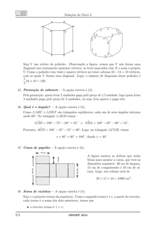 Soluções do Nível 3

                          *           *
                   *                        *
                                                                     X       X
                                                                                     X
                         *            V
                                                                 X               X       X
                                                                X        V
                                                         X
                                                                             X

                                                            X
                                           *                    X            X
                          *        *                                     X


      Seja V um vértice do poliedro. Observando a ﬁgura, vemos que V não forma uma
      diagonal com exatamente quatorze vértices, os treze marcados com X e mais o próprio
      V. Como o poliedro tem vinte e quatro vértices no total, sobram 24 − 14 = 10 vértices,
      com os quais V forma uma diagonal. Logo, o número de diagonais desse poliedro é
      1
        24 × 10 = 120.
      2

 45. Promoção de sabonete – A opção correta é (d).
      Pela promoção, quem levar 2 unidades paga pelo preço de 1,5 unidade, logo quem levar
      4 unidades paga pelo preço de 3 unidades, ou seja, leva quatro e paga três.

 46. Qual é o ângulo? – A opção correta é (b).
      Como △ABC e △DEF são triângulos equiláteros, cada um de seus ângulos internos
      mede 60◦ . No triângulo △AGD temos

              GAD = 180◦ − 75◦ − 60◦ = 45◦       e GDA = 180◦ − 65◦ − 60◦ = 55◦ .

      Portanto, AGD = 180◦ − 45◦ − 55◦ = 80◦ . Logo, no triângulo △CGH, temos

                              x + 80◦ + 60◦ = 180◦ , donde x = 40◦ .


 47. Caixa de papelão – A opção correta é (b).

                                                       A ﬁgura mostra as dobras que serão
                                                       feitas para montar a caixa, que terá as
                                                       dimensões seguintes: 20 cm de largura,
                                                       15 cm de comprimento e 10 cm de al-
                                                       tura. Logo, seu volume será de

                                                                 20 × 15 × 10 = 3 000 cm3 .



 48. Soma de vizinhos – A opção correta é (b).
      Seja x o primeiro termo da sequência. Como o segundo termo é 1 e, a partir do terceiro,
      cada termo é a soma dos dois anteriores, temos que

        • o terceiro termo é 1 + x;

274                                       OBMEP 2010
 