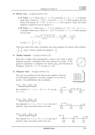 Soluções do Nível 3

60. Menor raiz – A opção correta é (b).

      • 1o Caso: x ≥ 1. Nesse caso, x − 1 ≥ 0 e, portanto, |x − 1| = x − 1. A equação
        dada toma a forma (x − 1)/x2 = 6, ou 6x2 − x + 1 = 0. Essa equação não tem
        raízes reais porque ∆ = (−1)2 − 4 × 6 × 1 = 1 − 24 é negativo. Logo, não temos
        soluções x maiores do que ou iguais a 1.
      • 2o Caso: x  1. Nesse caso, x − 1  0 e, portanto, |x − 1| = −(x − 1) = 1 − x.
        A equação dada toma a forma (1 − x)/x2 = 6, ou 6x2 + x − 1 = 0. Essa equação
        tem as raízes
                                                          √
                        −1 ± 1 − 4 × 6 × (−1)       −1 ± 25        −1 ± 5
                     x=                          =             =          ,
                                 2×6                    12           12
                      1      1
        ou seja, x = − e x = .
                      2      3
   Com base nesses dois casos, concluímos que nossa equação tem apenas duas soluções,
    1 1                                          1
   − e . Logo, a menor solução da equação é − .
    2 3                                          2

61. Toalha redonda – A opção correta é (d).
                                                                               1
   Para que a toalha cubra inteiramente a mesa e que tenha o menor
   diâmetro possível, o quadrado deve estar inscrito no círculo. A dia-
                                                                                d
   gonal do quadrado é o diâmetro do círculo, logo, pelo Teorema de
                                               √
   Pitágoras, temos d2 = 12 + 12 , ou seja, d = 2 .

62. Soluções reais – A opção correta é (c).
   Para que um produto de três fatores seja negativo, devemos
   ter dois fatores positivos e um fator negativo, ou os três ne-
   gativos. As possibilidades são as seguintes.

   1) (x − 1) (x − 2) (x − 3) .
         +       +       −
   Isso equivale a x  1, x  2 e x  3, ou seja,
   2  x  3.


   2) (x − 1) (x − 2) (x − 3) .
         +       −       +
   Isso equivale a x  1, x  2 e x  3, o que não é
   possível. Logo, não pode ocorrer esse caso.



   3) (x − 1) (x − 2) (x − 3) .
         −       +       +
   Isso equivale a x  1, x  2 e x  3, o que não é
   possível. Logo, não pode ocorrer esse caso.


                                    OBMEP 2010                                      279
 