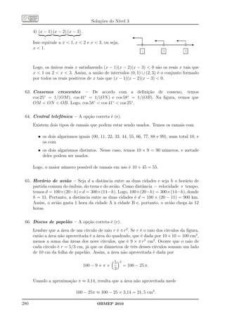 Soluções do Nível 3

      4) (x − 1) (x − 2) (x − 3) .
            −       −       −
      Isso equivale a x  1, x  2 e x  3, ou seja,
      x  1.



      Logo, os únicos reais x satisfazendo (x − 1)(x − 2)(x − 3)  0 são os reais x tais que
      x  1 ou 2  x  3. Assim, a união de intervalos (0, 1) ∪ (2, 3) é o conjunto formado
      por todos os reais positivos de x tais que (x − 1)(x − 2)(x − 3)  0.


 63. Cossenos crescentes – De acordo com a deﬁnição de cosseno, temos
     cos 25◦ = 1/(OM ), cos 41◦ = 1/(ON ) e cos 58◦ = 1/(OB). Na ﬁgura, vemos que
     OM  ON  OB. Logo, cos 58◦  cos 41◦  cos 25◦ .


 64. Central telefônica – A opção correta é (e).
      Existem dois tipos de ramais que podem estar sendo usados. Temos os ramais com

        • os dois algarismos iguais (00, 11, 22, 33, 44, 55, 66, 77, 88 e 99), num total 10, e
          os com
        • os dois algarismos distintos. Nesse caso, temos 10 × 9 = 90 números, e metade
          deles podem ser usados.

      Logo, o maior número possível de ramais em uso é 10 + 45 = 55.


 65. Horário de avião – Seja d a distância entre as duas cidades e seja h o horário de
     partida comum do ônibus, do trem e do avião. Como distância = velocidade × tempo,
     temos d = 100×(20−h) e d = 300×(14−h). Logo, 100×(20−h) = 300×(14−h), donde
     h = 11. Portanto, a distância entre as duas cidades é d = 100 × (20 − 11) = 900 km.
     Assim, o avião gasta 1 hora da cidade A à cidade B e, portanto, o avião chega às 12
     horas.


 66. Discos de papelão – A opção correta é (c).
      Lembre que a área de um círculo de raio r é π r2 . Se r é o raio dos círculos da ﬁgura,
      então a área não aproveitada é a área do quadrado, que é dada por 10 × 10 = 100 cm2 ,
      menos a soma das áreas dos nove círculos, que é 9 × π r2 cm2 . Ocorre que o raio de
      cada círculo é r = 5/3 cm, já que os diâmetros de três desses círculos somam um lado
      de 10 cm da folha de papelão. Assim, a área não aproveitada é dada por

                                                     5   2
                                     100 − 9 × π ×           = 100 − 25 π.
                                                     3

      Usando a aproximação π ≈ 3,14, resulta que a área não aproveitada mede

                                100 − 25π ≈ 100 − 25 × 3,14 = 21, 5 cm2 .

280                                        OBMEP 2010
 