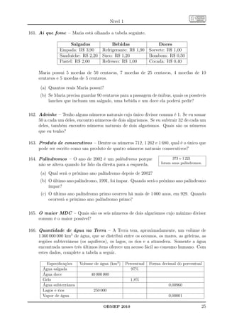 Nível 1

161. Ai que fome – Maria está olhando a tabela seguinte.

                     Salgados              Bebidas                       Doces
                Empada: R$ 3,90       Refrigerante: R$ 1,90         Sorvete: R$ 1,00
                Sanduíche: R$ 2,20    Suco: R$ 1,20                 Bombom: R$ 0,50
                Pastel: R$ 2,00       Refresco: R$ 1,00             Cocada: R$ 0,40

     Maria possui 5 moedas de 50 centavos, 7 moedas de 25 centavos, 4 moedas de 10
     centavos e 5 moedas de 5 centavos.

      (a) Quantos reais Maria possui?
      (b) Se Maria precisa guardar 90 centavos para a passagem de ônibus, quais os possíveis
          lanches que incluam um salgado, uma bebida e um doce ela poderá pedir?


162. Advinhe – Tenho alguns números naturais cujo único divisor comum é 1. Se eu somar
     50 a cada um deles, encontro números de dois algarismos. Se eu subtrair 32 de cada um
     deles, também encontro números naturais de dois algarismos. Quais são os números
     que eu tenho?

163. Produto de consecutivos – Dentre os números 712, 1 262 e 1 680, qual é o único que
     pode ser escrito como um produto de quatro números naturais consecutivos?

164. Palíndromos – O ano de 2002 é um palíndromo porque                         373 e 1 221
     não se altera quando for lido da direita para a esquerda.            foram anos palíndromos.

      (a) Qual será o próximo ano palíndromo depois de 2002?
      (b) O último ano palíndromo, 1991, foi ímpar. Quando será o próximo ano palíndromo
          ímpar?
      (c) O último ano palíndromo primo ocorreu há mais de 1 000 anos, em 929. Quando
          ocorrerá o próximo ano palíndromo primo?


165. O maior MDC – Quais são os seis números de dois algarismos cujo máximo divisor
     comum é o maior possível?

166. Quantidade de água na Terra – A Terra tem, aproximadamente, um volume de
     1 360 000 000 km3 de água, que se distribui entre os oceanos, os mares, as geleiras, as
     regiões subterrâneas (os aquíferos), os lagos, os rios e a atmosfera. Somente a água
     encontrada nesses três últimos itens oferece um acesso fácil ao consumo humano. Com
     estes dados, complete a tabela a seguir.

         Especiﬁcações    Volume de água (km3 )        Percentual   Forma decimal do percentual
       Água salgada                                       97%
       Água doce                40 000 000
       Gelo                                              1,8%
       Água subterrânea                                                       0,00960
       Lagos e rios              250 000
       Vapor de água                                                          0,00001

                                      OBMEP 2010                                                25
 