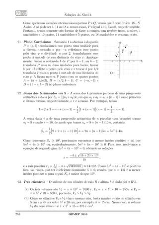 Soluções do Nível 3

      Como queremos soluções inteiras não-negativas P e Q, vemos que 7 deve dividir 18−S.
      Assim, S só pode ser 4, 11 ou 18 e, nesses casos, P é igual a 10, 5 ou 0, respectivamente.
      Portanto, temos somente três formas de fazer a compra sem receber troco, a saber, 4
      sanduíches e 10 pratos, 11 sanduíches e 5 pratos, ou 18 sanduíches e nenhum prato.

 91. Plano Cartesiano – Somando 1 à abscissa a do ponto                                y
                                                                                       6
     P = (a, b) transladamos esse ponto uma unidade para                           3           r
                                                                                               P
     a direita, trocando a por −a reﬂetimos esse ponto                                     r
                                                                                           B
                                                                                                   r
                                                                                                   A
                                                                                   2
     pelo eixo y e dividindo a por 2, transladamos esse
                                                                               r
                                                                              D1
     ponto à metade de sua distância do eixo x. Analoga-
                                                                                                           -
     mente, trocar a ordenada b de P por b − 1, ou b − 2,                −2   −1       0       1   2   3   x
     translada P uma ou duas unidades para baixo, trocar                       −1

     b por −b reﬂete o ponto pelo eixo x e trocar b por b/2
                                                                        Cr
                                                                               −2
     translada P para o ponto à metade de sua distância do                     −3
     eixo y. A ﬁgura mostra P junto com os quatro pontos
     A = (a + 1, b/2), B = (a/2, b − 1), C = (−a, −b) e
     D = (1 − a, b − 2) no plano cartesiano.

 92. Soma dos terminados em 9 – A soma das k primeiras parcelas de uma progressão
     aritmética é dada por Sk = 1 (a1 + ak ) k, em que a1 e ak = a1 + (k − 1) r são o primeiro
                                2
     e último termos, respectivamente, e r é a razão. Por exemplo, temos
                                                 1                      1
                 1 + 2 + 3 + · · · + (n − 1) =     1 + (n − 1) (n − 1) = n(n − 1).
                                                 2                      2

      A soma dada é a de uma progressão aritmética de n parcelas com primeiro termo
      a1 = 9 e razão r = 10, de modo que temos an = 9 + (n − 1) 10 e, portanto,
                          1
                   Sn =     9 + 9 + (n − 1) 10 n = 9n + (n − 1) 5n = 5n2 + 4n.
                          2

      Como queremos Sn ≥ 105 , precisamos encontrar o menor inteiro positivo n tal que
      5n2 + 4n ≥ 105 ou, equivalentemente, 5n2 + 4n − 105 ≥ 0. Para isso, resolvemos a
      equação de segundo grau 5x2 + 4x − 105 = 0, obtendo as soluções
                                              √
                                         −4 ± 16 + 20 × 105
                                    x=                       ,
                                                 10
                              1
                                      √
      e a raiz positiva x1 = 10 − 4 + 2 000 016 ≈ 141,02. Como 5x2 + 4x − 105 é positivo
      fora das raízes, por ter coeﬁciente dominante 5  0, resulta que n = 142 é o menor
      inteiro positivo n para o qual Sn é maior do que 105 .

 93. Três cilindros – O volume de um cilindro de raio R e altura h é dado por π R2 h.

       (a) Os três volumes são V1 = π × 103 = 1 000 π, V2 = π × 52 × 10 = 250 π e V3 =
           π × 52 × 20 = 500 π, portanto, V1  V3  V2 .
      (b) Como os cilindros V2 e V3 têm o mesmo raio, basta manter o raio do cilindro em
          5 cm e a altura entre 10 e 20 cm; por exemplo, h = 15 cm. Nesse caso, o volume
          V4 do novo cilindro é π × 52 × 15 = 375 π cm3 .

288                                     OBMEP 2010
 