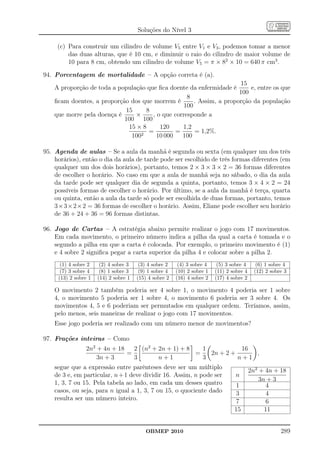 Soluções do Nível 3

     (c) Para construir um cilindro de volume V5 entre V1 e V3 , podemos tomar a menor
         das duas alturas, que é 10 cm, e diminuir o raio do cilindro de maior volume de
         10 para 8 cm, obtendo um cilindro de volume V5 = π × 82 × 10 = 640 π cm3 .

94. Porcentagem de mortalidade – A opção correta é (a).
                                                                      15
    A proporção de toda a população que ﬁca doente da enfermidade é       e, entre os que
                                                                      100
                                                   8
    ﬁcam doentes, a proporção dos que morrem é        . Assim, a proporção da população
                                                  100
                            15     8
    que morre pela doença é     ×     , o que corresponde a
                            100 100
                             15 × 8      120     1,2
                                    =          =      = 1,2%.
                              1002      10 000   100

95. Agenda de aulas – Se a aula da manhã é segunda ou sexta (em qualquer um dos três
    horários), então o dia da aula de tarde pode ser escolhido de três formas diferentes (em
    qualquer um dos dois horários), portanto, temos 2 × 3 × 3 × 2 = 36 formas diferentes
    de escolher o horário. No caso em que a aula de manhã seja no sábado, o dia da aula
    da tarde pode ser qualquer dia de segunda a quinta, portanto, temos 3 × 4 × 2 = 24
    possíveis formas de escolher o horário. Por último, se a aula da manhã é terça, quarta
    ou quinta, então a aula da tarde só pode ser escolhida de duas formas, portanto, temos
    3×3×2×2 = 36 formas de escolher o horário. Assim, Eliane pode escolher seu horário
    de 36 + 24 + 36 = 96 formas distintas.

96. Jogo de Cartas – A estratégia abaixo permite realizar o jogo com 17 movimentos.
    Em cada movimento, o primeiro número indica a pilha da qual a carta é tomada e o
    segundo a pilha em que a carta é colocada. Por exemplo, o primeiro movimento é (1)
    e 4 sobre 2 signiﬁca pegar a carta superior da pilha 4 e colocar sobre a pilha 2.
      (1) 4 sobre 2    (2) 4 sobre 3    (3) 4 sobre 2    (4) 3 sobre 4    (5) 3 sobre 4      (6) 1 sobre 4
      (7) 3 sobre 4    (8) 1 sobre 3    (9) 1 sobre 4   (10) 2 sobre 1   (11) 2 sobre 4     (12) 2 sobre 3
     (13) 2 sobre 1   (14) 2 sobre 1   (15) 4 sobre 2   (16) 4 sobre 2   (17) 4 sobre 2

    O movimento 2 também poderia ser 4 sobre 1, o movimento 4 poderia ser 1 sobre
    4, o movimento 5 poderia ser 1 sobre 4, o movimento 6 poderia ser 3 sobre 4. Os
    movimentos 4, 5 e 6 poderiam ser permutados em qualquer ordem. Teríamos, assim,
    pelo menos, seis maneiras de realizar o jogo com 17 movimentos.
    Esse jogo poderia ser realizado com um número menor de movimentos?

97. Frações inteiras – Como
                 2n2 + 4n + 18   2 (n2 + 2n + 1) + 8   1           16
                               =                     =   2n + 2 +     ,
                     3n + 3      3       n+1           3          n+1
    segue que a expressão entre parênteses deve ser um múltiplo
                                                                                          2n2 + 4n + 18
    de 3 e, em particular, n + 1 deve dividir 16. Assim, n pode ser               n
                                                                                              3n + 3
    1, 3, 7 ou 15. Pela tabela ao lado, em cada um desses quatro                  1              4
    casos, ou seja, para n igual a 1, 3, 7 ou 15, o quociente dado                3              4
    resulta ser um número inteiro.                                                7              6
                                                                                 15             11


                                          OBMEP 2010                                                   289
 