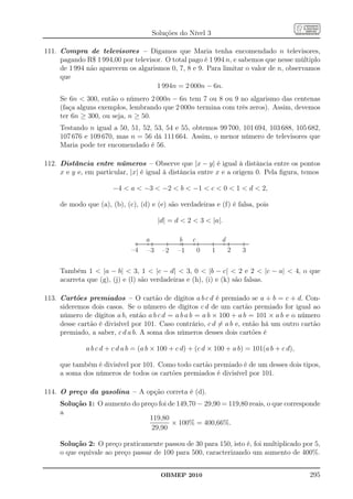 Soluções do Nível 3

111. Compra de televisores – Digamos que Maria tenha encomendado n televisores,
     pagando R$ 1 994,00 por televisor. O total pago é 1 994 n, e sabemos que nesse múltiplo
     de 1 994 não aparecem os algarismos 0, 7, 8 e 9. Para limitar o valor de n, observamos
     que
                                     1 994n = 2 000n − 6n.
     Se 6n  300, então o número 2 000n − 6n tem 7 ou 8 ou 9 no algarismo das centenas
     (faça alguns exemplos, lembrando que 2 000n termina com três zeros). Assim, devemos
     ter 6n ≥ 300, ou seja, n ≥ 50.
     Testando n igual a 50, 51, 52, 53, 54 e 55, obtemos 99 700, 101 694, 103 688, 105 682,
     107 676 e 109 670, mas n = 56 dá 111 664. Assim, o menor número de televisores que
     Maria pode ter encomendado é 56.

112. Distância entre números – Observe que |x − y| é igual à distância entre os pontos
     x e y e, em particular, |x| é igual à distância entre x e a origem 0. Pela ﬁgura, temos

                       −4  a  −3  −2  b  −1  c  0  1  d  2,

     de modo que (a), (b), (c), (d) e (e) são verdadeiras e (f) é falsa, pois

                                        |d| = d  2  3  |a|.

                                  a            b   c            d
                             –4    –3    –2   –1       0    1       2   3


     Também 1  |a − b|  3, 1  |c − d|  3, 0  |b − c|  2 e 2  |c − a|  4, o que
     acarreta que (g), (j) e (l) são verdadeiras e (h), (i) e (k) são falsas.

113. Cartões premiados – O cartão de dígitos a b c d é premiado se a + b = c + d. Con-
     sideremos dois casos. Se o número de dígitos c d de um cartão premiado for igual ao
     número de dígitos a b, então a b c d = a b a b = a b × 100 + a b = 101 × a b e o número
     desse cartão é divisível por 101. Caso contrário, c d = a b e, então há um outro cartão
     premiado, a saber, c d a b. A soma dos números desses dois cartões é

             a b c d + c d a b = (a b × 100 + c d) + (c d × 100 + a b) = 101(a b + c d),

     que também é divisível por 101. Como todo cartão premiado é de um desses dois tipos,
     a soma dos números de todos os cartões premiados é divisível por 101.

114. O preço da gasolina – A opção correta é (d).
     Solução 1: O aumento do preço foi de 149,70 − 29,90 = 119,80 reais, o que corresponde
     a
                                119,80
                                        × 100% = 400,66%.
                                29,90

     Solução 2: O preço praticamente passou de 30 para 150, isto é, foi multiplicado por 5,
     o que equivale ao preço passar de 100 para 500, caracterizando um aumento de 400%.


                                         OBMEP 2010                                        295
 