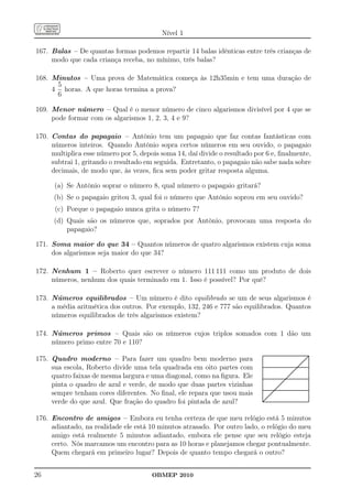 Nível 1

167. Balas – De quantas formas podemos repartir 14 balas idênticas entre três crianças de
     modo que cada criança receba, no mínimo, três balas?

168. Minutos – Uma prova de Matemática começa às 12h35min e tem uma duração de
      5
     4 horas. A que horas termina a prova?
      6

169. Menor número – Qual é o menor número de cinco algarismos divisível por 4 que se
     pode formar com os algarismos 1, 2, 3, 4 e 9?

170. Contas do papagaio – Antônio tem um papagaio que faz contas fantásticas com
     números inteiros. Quando Antônio sopra certos números em seu ouvido, o papagaio
     multiplica esse número por 5, depois soma 14, daí divide o resultado por 6 e, ﬁnalmente,
     subtrai 1, gritando o resultado em seguida. Entretanto, o papagaio não sabe nada sobre
     decimais, de modo que, às vezes, ﬁca sem poder gritar resposta alguma.

      (a) Se Antônio soprar o número 8, qual número o papagaio gritará?
      (b) Se o papagaio gritou 3, qual foi o número que Antônio soprou em seu ouvido?
      (c) Porque o papagaio nunca grita o número 7?
      (d) Quais são os números que, soprados por Antônio, provocam uma resposta do
          papagaio?

171. Soma maior do que 34 – Quantos números de quatro algarismos existem cuja soma
     dos algarismos seja maior do que 34?

172. Nenhum 1 – Roberto quer escrever o número 111 111 como um produto de dois
     números, nenhum dos quais terminado em 1. Isso é possível? Por quê?

173. Números equilibrados – Um número é dito equilibrado se um de seus algarismos é
     a média aritmética dos outros. Por exemplo, 132, 246 e 777 são equilibrados. Quantos
     números equilibrados de três algarismos existem?

174. Números primos – Quais são os números cujos triplos somados com 1 dão um
     número primo entre 70 e 110?

175. Quadro moderno – Para fazer um quadro bem moderno para
     sua escola, Roberto divide uma tela quadrada em oito partes com
     quatro faixas de mesma largura e uma diagonal, como na ﬁgura. Ele
     pinta o quadro de azul e verde, de modo que duas partes vizinhas
     sempre tenham cores diferentes. No ﬁnal, ele repara que usou mais
     verde do que azul. Que fração do quadro foi pintada de azul?

176. Encontro de amigos – Embora eu tenha certeza de que meu relógio está 5 minutos
     adiantado, na realidade ele está 10 minutos atrasado. Por outro lado, o relógio do meu
     amigo está realmente 5 minutos adiantado, embora ele pense que seu relógio esteja
     certo. Nós marcamos um encontro para as 10 horas e planejamos chegar pontualmente.
     Quem chegará em primeiro lugar? Depois de quanto tempo chegará o outro?


26                                     OBMEP 2010
 
