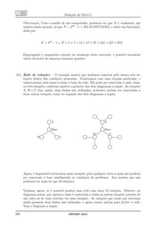 Soluções do Nível 3

      Observação: Com o auxílio de um computador, podemos ver que N é, realmente, um
      número muito grande, já que N = 248 − 1 = 281 474 976 710 655, e obter sua fatoração,
      dada por


                     N = 248 − 1 = 32 × 5 × 7 × 13 × 17 × 97 × 241 × 257 × 673.


      Empregando o argumento exposto na resolução deste exercício, é possível encontrar
      vários divisores de números bastante grandes.




121. Rede de estações – O exemplo mostra que podemos conectar pelo menos sete es-
     tações dentro das condições propostas. Começamos com uma estação particular, e
     vamos pensar nela como se fosse a base da rede. Ela pode ser conectada a uma, duas,
     ou três estações, conforme mostra o primeiro dos dois diagramas a seguir. As estações
     A, B e C têm, ainda, duas linhas não utilizadas, portanto, podem ser conectadas a
     duas outras estações, como no segundo dos dois diagramas a seguir.




                                                                                                                                     .........
                                                                                                                                       ....
                                                                                                                                   ... ....                                                   .........
                                                                                                                                                                                                ....
                                                                                                                                                                                            ... ....
                                                                                                                                  ..
                                                                                                                                  .
                                                                                                                                  .            .
                                                                                                                                               .                                           ..
                                                                                                                                                                                           .
                                                                                                                                                                                           .           .
                                                                                                                                                                                                       .
                                                                                                                                  .
                                                                                                                                  .
                                                                                                                                  .            .
                                                                                                                                               .                                          ..           .
                                                                                                                                                                                                       .
                                                                                                                                   ... ........
                                                                                                                                  ..           .
                                                                                                                                     ......... .....
                                                                                                                                                                                          ..
                                                                                                                                                                                         ...
                                                                                                                                                                                      ... ..........
                                                                                                                                                                                                       .
                                                                                                                                       ....        ...                               .
                                                                                                                                                                                     .... ..........
                                                                                                                                                      ...
                                                                                                                                                       ...
                                                                                                                                                         ... ....... ...
                                                                                                                                                          ... ......... ....      ...
                                                                                                                                                                                  ...
                                              .......
                                                ....
                                            ... ....                                                                                                        ..... .....
                                           .. ...
                                                         A                                                                                                                  A
                                                                                                                                                              ..           ..
                                           .
                                           .
                                           .
                                           .
                                                        .
                                                        .
                                                        .                                                                                                     ..
                                                                                                                                                              .
                                                                                                                                                              .
                                                                                                                                                               .           ..
                                                                                                                                                                            .
                                                                                                                                                                            .
                                           .... ....
                                           ..          .                                                                                                       .... ....
                                                                                                                                                               ..          .
                                              .........
                                                ....
                                                  .                                                                                                               .........
                                                                                                                                                                    ....
                                                                                                                                                                      .
                                                  .
                                                  .
                                                  .                                                                                                                   .
                                                                                                                                                                      .
                                                                                                                                                                      .
                                                  .
                                                  .
                                                  .                                                                                                                   .
                                                                                                                                                                      .
                                                                                                                                                                      .
                                                  .
                                                  .
                                                  .                                                                                                                   .
                                                                                                                                                                      .
                                                                                                                                                                      .
                                                  .
                                                  .                                                                                                                   .
                                                                                                                                                                      .
                                              .........
                                               .......
                                           .. ...                                                                                                                 .........
                                                                                                                                                                   .......
                                                                                                                                                               .. ...
                                           ..
                                           .
                                           .
                                           .
                                           .
                                           .
                                            ... ....
                                           ..
                                            .
                                                      .
                                                       .
                                                        .
                                                        .
                                                ..... ...
                                             ............
                                                         Base                                                                                                 .
                                                                                                                                                              .
                                                                                                                                                               ..
                                                                                                                                                               .
                                                                                                                                                               .
                                                                                                                                                               .
                                                                                                                                                                ... ....
                                                                                                                                                               ..
                                                                                                                                                                .
                                                                                                                                                                          . Base
                                                                                                                                                                            .
                                                                                                                                                                            .
                                                                                                                                                                            .
                                                                                                                                                                    ..... ...
                                                                                                                                                                 ............
                                      ......
                                       ....              ...
                                                          ...
                                                            ...                                                                                          ......
                                                                                                                                                           ....              ...
                                                                                                                                                                              ...
                                                                                                                                                                                ...
                                   ....
                                  ....                       ...                                                                                     ....
                                                                                                                                                    ....                         ...

                   .........
                  ..      ..
                           .
                               ...
                            ....
                           ....
                    .........
                                ..                             ...
                                                                ...
                                                                  ...
                                                                   ...
                                                                     ..........
                                                                      ..........
                                                                        . ..
                                                                       ..                             ...........
                                                                                                       .........                   ..
                                                                                                                                       B
                                                                                                                                     .........
                                                                                                                                    .........
                                                                                                                                            ..
                                                                                                                                             .
                                                                                                                                                 ...
                                                                                                                                              ....
                                                                                                                                             ....
                                                                                                                                                  ..                                ...
                                                                                                                                                                                    ......
                                                                                                                                                                                       ... C
                                                                                                                                                                                          ..........
                                                                                                                                                                                           ..........
                                                                                                                                                                                            ... ..                           .....
                                                                                                                                                                                                                           .........
                                                                                                                                                                                                                         ... ...
                B..                                                   ..
                                                                                     C
                             .                                                  ..                   ..         .                 ..           .                                           ..         ..                 ..         .
                 .
                 .           .
                             .                                       .
                                                                     .           .
                                                                                 .                   .
                                                                                                     .          ..                .
                                                                                                                                  .            .
                                                                                                                                               .                                          ..           .
                                                                                                                                                                                                       .                .           .
                                                                                                                                                                                                                                    .
                 .
                 .
                 ..          .
                             .                                       .
                                                                     .           .
                                                                                 .                   .
                                                                                                     .           ..................
                                                                                                                ...................
                                                                                                                                  ..           .
                                                                                                                                               .                                           .
                                                                                                                                                                                           .           ..................
                                                                                                                                                                                                       ...................
                                                                                                                                                                                                                        ...         .
                                                                                                                                                                                                                                    .
                  ... ....
                   .........                                           ... ....
                                                                      ..
                                                                        .........                     ... ....
                                                                                                     ..
                                                                                                       .........                    ..........
                                                                                                                                    ...... ..
                                                                                                                                               .                                            ... ....
                                                                                                                                                                                           ..
                                                                                                                                                                                              .........                   ..........
                                                                                                                                                                                                                           ...... ..
                                                                                                                                                                                                                                    .
                     ....                                                 ....                           ....                            .
                                                                                                                                         .                                                      ....
                                                                                                                                                                                                  .
                                                                                                                                                                                                  .
                                                                                                                                         .
                                                                                                                                         .
                                                                                                                                         .                                                        .
                                                                                                                                                                                                  .
                                                                                                                                                                                                  .
                                                                                                                                         .
                                                                                                                                         .
                                                                                                                                         .                                                        .
                                                                                                                                                                                                  .
                                                                                                                                                                                                  .
                                                                                                                                         .
                                                                                                                                         .
                                                                                                                                         .                                                        .
                                                                                                                                                                                                  .
                                                                                                                                                                                                  .
                                                                                                                                         .
                                                                                                                                         .
                                                                                                                                         .                                                        .
                                                                                                                                                                                                  .
                                                                                                                                                                                                  .
                                                                                                                                         .
                                                                                                                                         .                                                        .
                                                                                                                                                                                                  .
                                                                                                                                         .
                                                                                                                                         .                                                        .
                                                                                                                                                                                                  .
                                                                                                                                         .
                                                                                                                                         .                                                        .
                                                                                                                                      .......
                                                                                                                                      ........
                                                                                                                                   ... .
                                                                                                                                    .                                                        . .
                                                                                                                                                                                               .......
                                                                                                                                                                                               ........
                                                                                                                                                                                            ... .
                                                                                                                                  ..
                                                                                                                                  .            .
                                                                                                                                               .
                                                                                                                                               .                                           ..
                                                                                                                                                                                           .           .
                                                                                                                                                                                                       .
                                                                                                                                                                                                       .
                                                                                                                                  .
                                                                                                                                  .
                                                                                                                                  .            .
                                                                                                                                               .                                          ..
                                                                                                                                                                                           .           .
                                                                                                                                                                                                       .
                                                                                                                                  ..
                                                                                                                                   ... ....  ..                                            ..
                                                                                                                                                                                            ... ....
                                                                                                                                     .......
                                                                                                                                       ....                                                   .........
                                                                                                                                                                                                ....




      Agora, é impossível acrescentar mais estações, pois qualquer outra a mais não poderia
      ser conectada à base satisfazendo as condições do problema. Isso mostra que não
      podemos ter mais do que 10 estações.

      Vejamos, agora, se é possível montar uma rede com essas 10 estações. Observe, no
      diagrama acima, que apenas a base é conectada a todas as outras estações (através de
      um cabo ou de uma conexão via uma estação). As estações que estão nos extremos
      ainda possuem duas linhas não utilizadas, e agora vamos usá-las para fechar a rede.
      Veja o diagrama a seguir.

298                                                                                        OBMEP 2010
 