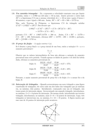 Soluções do Nível 3

138. Um caminho triangular – Se v representa a velocidade constante com que Janete
     caminha, então v = (1 992 m)/(24 min) = 83 m/min. Janete percorre o outro lado
     BC e a hipotenusa CA com a mesma velocidade de v = 83 m/min e gasta 2 horas e
     46 minutos, o que é igual a 166 min. Assim, BC + AC = 83 × 166 = 13 778 m.
     Mas, pelo Teorema de Pitágoras, a hipotenusa CA do triângulo satisfaz
     (CA)2 = (1 922)2 + (BC)2 . Daí decorre que
                     (1 992)2 = (CA)2 − (BC)2 = (CA + BC)(CA − BC)
                              = 13 778 × (CA − BC),
     portanto CA − BC = 1 9922 /13 778 = 288 m. Assim, CA + BC = 13 778 e
     CA − BC = 288. Subtraindo, obtemos 2BC = 13 778 − 288 = 13 490 e, portanto,
     BC = 1 13 490 = 6 745 m.
           2


139. O preço do feijão – A opção correta é (a).
     Se b denota o preço ﬁnal e a o preço inicial de um bem, então a variação é b − a e o
     aumento percentual é
                                            b−a
                                                   .
                                              a
     Observe que os valores intermediários do bem não alteram a variação do aumento
     percentual num certo período. Usando apenas os dados de janeiro e de abril da tabela
     dada, obtemos os aumentos percentuais do
                                  103,33 − 65,67     37,66
                     feijão A:                     =       = 0,57 = 57%;
                                       65,67         65,67
                                  109,50 − 73,30     36,20
                     feijão B:                     =       = 0,49 = 49%;
                                       73,30         73,30
                                  100,00 − 64,50     35,50
                     feijão C:                     =       = 0,55 = 55%.
                                       64,50         64,50
     Portanto, o maior aumento percentual de preço foi o do feijão A e o menor foi o do
     feijão B.

140. Interseção de triângulos – Quando acrescentamos um novo triângulo a uma ﬁgura
     constituída de triângulos, ele corta cada um dos lados dos triângulos que já existiam
     em, no máximo, dois pontos. Inicialmente, começando com um só triângulo, não
     temos ponto de interseção algum. Acrescentando um segundo triângulo, introduzimos,
     no máximo, 2×3 = 6 pontos de interseção. Do mesmo modo, introduzindo um terceiro
     triângulo, introduzimos, no máximo, mais 2 × 6 = 12 pontos de interseção. Logo, três
     triângulos se intersectam em, no máximo, 6 + 12 = 18 pontos. A ﬁgura mostra que
     esse caso de 18 pontos de interseção pode acontecer.
                                                                                                                                        .
                                                                                                                                        .
                                                                                                                                   .....
                                                                                                                                  ..... .
                                                                                                                                        .
                                                                                                                             .... .
                                                                                                                             .... .     .
                                                                                                                                        .
                                                                                                                        ....
                                                                                                                        ....            .
                                                                                                               ... ....
                                                                                                                  ....                  .
                                                                                                                                        . ........
                                                                                                                                        ..........
                                                                                                                                                 .
                                                                                                        .... .... ........... .. .....
                                                                                                                                    s   .        .
                                                                     ..
                                                                     ...                              ................. . ...
                                                                                                       . . .....
                                                                                                . .........
                                                                                                                                        .
                                                                                                                                        .
                                                                                                                                        .
                                                                  .. .... .
                                                                  .. .... ... ........... ............s                                . .
                                                                                                                                        .
                                                                                                                                       . .
                                                                 ...........................
                                                                .................. .......
                                                                  s s s    . . . .. ...                                                . ...
                                                                                                                                       . ...
                                                      . .....
                                                     ...........
                                                     ........
                                                              .                   ......                                               .
                                                                                                                                       .
                                                                                                                                       .
                                                                                                                                       ..
                                                      . ..                        .....
                                                                                   ..
                                                                                ..........                                             ..
                                                                                                                                       ..
                                                                                                                                       ..
                                                      . ..
                                                      . .
                                                       . ..                  .... .......
                                                                            ....                                                   s   ..
                                                                                                                                       ..
                                                                                                                                      ..
                                                       ..
                                                       ..                ....
                                                                       ....
                                                                                            ....
                                                                                               ....                                  ..
                                                                                                                                      .
                                                        .. .......
                                                        .
                                                       ... .......
                                                         s
                                                         . .                                     ....
                                                                                                    ....
                                                                                                      ....                         ...
                                                                                                                                  .. .
                                                                                                                                      .
                                                                                                                                      .
                                                                                                                                      .
                                                                                                                                      .
                                                      .
                                                     .. . ...
                                                    .. ......                                            ....
                                                                                                           ....                  .. .
                                                                                                                                .. .  .
                                                  .. .....s
                                                  .. ......                                                    .... ... .
                                                                                                                 .... ... .           .
                                                                                                                                      .
                                                          .
                                                ...... .
                                               ..... ..
                                                ..
                                                 .          .
                                                                                                                     ...... .
                                                                                                                       ....
                                                                                                                        s .. .       ..
                                           ...
                                          ....
                                           ....
                                             .  s           ..                                                          ........ .
                                                                                                                            . .
                                                                                                                       .. ........
                                                                                                                                     .
                                                                                                                                     .
                                      .... .
                                     ....
                                         .
                                   .... ..
                                   .... ...
                                                             .
                                                             ..                                                     ..
                                                                                                                    ..
                                                                                                                      .          s ....
                                                                                                                                     ....
                                    ....                      .
                                                              .                                                   ..
                                                                                                                 ..
                                                                                                                                     .
                                                                                                                                     . ..
                                                                                                                                     . ..
                                                                                                                                     .
                                       ..
                                        .s
                                      ........
                                                               .
                                                               .
                                                               .                                               ..                    . ...
                                                                                                                                     . ......
                                                                                                                                     . .......
                                      .. ......                 .
                                                                ..                                            ..                     .
                                                                                                                                     .           ....
                                    ..............
                                    ..........................   ..                                         ..
                                                                                                           ..                       .
                                                                                                                                    .
                                                                                                                                    .              ....
                                                                                                                                                      ....
                                   ...
                                    ..         ..............................................
                                                .... ... ..............................
                                                        s s
                                                         ..                                              s                          .
                                                                                                                                    .                   ..
                                                                                                                                    ......................
                                                                                                                                    ........
                                                          .... .
                                                           .... .
                                                                                                     ..
                                                                                                       ...................
                                                                                                          ..................     s  .
                                                                                                                                    .                    ....
                                                                                                                                               ..............
                                                              .....
                                                               .....                                ..                              .
                                                                                                                                    .
                                                           s         .
                                                                   ....
                                                                    .. .
                                                                      ....                        ..
                                                                                                  ..                                .
                                                                                                                                    .
                                                                                                                                    .
                                                                                                                                    .
                                                                      ......
                                                                       . ....
                                                                       . ...                    ..
                                                                                               ..                                   .
                                                                                                                                    .
                                                                                                                                    .
                                                                                                                                    .
                                                                       . ...
                                                                        .
                                                                        .
                                                                        .       .... ...
                                                                                  .... .     ..                                     .
                                                                                                                                    .
                                                                                                                                    .
                                                                                                                                    .
                                                                         .
                                                                         .           .... .
                                                                                       .....                                       .
                                                                                                                                   .
                                                                                                                                   .
                                                                         .                . s                                      .
                                                                          .
                                                                          .             .........
                                                                                         . ....                                    .
                                                                                                                                   .
                                                                                                                                   .
                                                                          ..
                                                                           . ...
                                                                           .          .. .......   ....
                                                                                                        ....
                                                                                                                                   .
                                                                                                                                   .
                                                                                                                                   .
                                                                                                                                   .
                                                                                                                                   .
                                                                            . ..
                                                                            . ..
                                                                             . .                         .... ....                .
                                                                                                                                  .
                                                                                                                                  .
                                                                             . .
                                                                             . ..                              .... ....          .
                                                                                                                                  .
                                                                                                                                  .
                                                                              ..
                                                                              ..                                     .... .
                                                                                                                         .... .   .
                                                                              ..                                          .... .  .
                                                                                                                              ....
                                                                                                                               ....




                                              OBMEP 2010                                                                                                        305
 